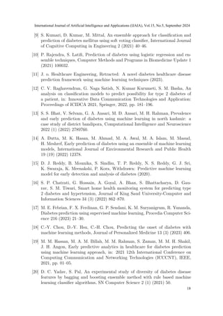 [9] S. Kumari, D. Kumar, M. Mittal, An ensemble approach for classification and
prediction of diabetes mellitus using soft voting classifier, International Journal
of Cognitive Computing in Engineering 2 (2021) 40–46.
[10] P. Rajendra, S. Latifi, Prediction of diabetes using logistic regression and en-
semble techniques, Computer Methods and Programs in Biomedicine Update 1
(2021) 100032.
[11] J. o. Healthcare Engineering, Retracted: A novel diabetes healthcare disease
prediction framework using machine learning techniques (2023).
[12] C. V. Raghavendran, G. Naga Satish, N. Kumar Kurumeti, S. M. Basha, An
analysis on classification models to predict possibility for type 2 diabetes of
a patient, in: Innovative Data Communication Technologies and Application:
Proceedings of ICIDCA 2021, Springer, 2022, pp. 181–196.
[13] S. S. Bhat, V. Selvam, G. A. Ansari, M. D. Ansari, M. H. Rahman, Prevalence
and early prediction of diabetes using machine learning in north kashmir: a
case study of district bandipora, Computational Intelligence and Neuroscience
2022 (1) (2022) 2789760.
[14] A. Dutta, M. K. Hasan, M. Ahmad, M. A. Awal, M. A. Islam, M. Masud,
H. Meshref, Early prediction of diabetes using an ensemble of machine learning
models, International Journal of Environmental Research and Public Health
19 (19) (2022) 12378.
[15] D. J. Reddy, B. Mounika, S. Sindhu, T. P. Reddy, N. S. Reddy, G. J. Sri,
K. Swaraja, K. Meenakshi, P. Kora, Withdrawn: Predictive machine learning
model for early detection and analysis of diabetes (2020).
[16] S. P. Chatrati, G. Hossain, A. Goyal, A. Bhan, S. Bhattacharya, D. Gau-
rav, S. M. Tiwari, Smart home health monitoring system for predicting type
2 diabetes and hypertension, Journal of King Saud University-Computer and
Information Sciences 34 (3) (2022) 862–870.
[17] M. E. Febrian, F. X. Ferdinan, G. P. Sendani, K. M. Suryanigrum, R. Yunanda,
Diabetes prediction using supervised machine learning, Procedia Computer Sci-
ence 216 (2023) 21–30.
[18] C.-Y. Chou, D.-Y. Hsu, C.-H. Chou, Predicting the onset of diabetes with
machine learning methods, Journal of Personalized Medicine 13 (3) (2023) 406.
[19] M. M. Hassan, M. A. M. Billah, M. M. Rahman, S. Zaman, M. M. H. Shakil,
J. H. Angon, Early predictive analytics in healthcare for diabetes prediction
using machine learning approach, in: 2021 12th International Conference on
Computing Communication and Networking Technologies (ICCCNT), IEEE,
2021, pp. 01–05.
[20] D. C. Yadav, S. Pal, An experimental study of diversity of diabetes disease
features by bagging and boosting ensemble method with rule based machine
learning classifier algorithms, SN Computer Science 2 (1) (2021) 50.
International Journal of Artificial Intelligence and Applications (IJAIA), Vol.15, No.5, September 2024
18
 
