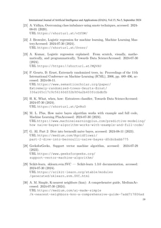 [21] A. Vidhya, Overcoming class imbalance using smote techniques, accessed: 2024-
08-01 (2020).
URL https://shorturl.at/vZfGW/
[22] J. Brownlee, Logistic regression for machine learning, Machine Learning Mas-
teryAccessed: 2024-07-30 (2024).
URL https://shorturl.at/Svssr/
[23] A. Kumar, Logistic regression explained: From scratch, visually, mathe-
matically, and programmatically, Towards Data ScienceAccessed: 2024-07-30
(2024).
URL https://https://shorturl.at/MQVAU
[24] P. Geurts, D. Ernst, Extremely randomized trees, in: Proceedings of the 11th
International Conference on Machine Learning (ICML), 2006, pp. 489–496, ac-
cessed: 2024-08-11.
URL https://www.semanticscholar.org/paper/
Extremely-randomized-trees-Geurts-Ernst/
336a165c17c9c56160d332b9f4a2b403fccbdbfb
[25] H. K, What, when, how: Extratrees classifier, Towards Data ScienceAccessed:
2024-07-30 (2024).
URL https://shorturl.at/QvNuO
[26] M. L. Plus, How naive bayes algorithm works with example and full code,
Machine Learning PlusAccessed: 2024-07-30 (2024).
URL https://www.machinelearningplus.com/predictive-modeling/
how naive-bayes-algorithm-works-with-example-and-full-code/
[27] G. AI, Part 2: Dive into bernoulli naive bayes, accessed: 2024-08-11 (2023).
URL https://medium.com/@gridflowai/
part-2-dive-into-bernoulli-naive-bayes-d0cbcbabb775
[28] GeeksforGeeks, Support vector machine algorithm, accessed: 2024-07-29
(2023).
URL https://www.geeksforgeeks.org/
support-vector-machine-algorithm/
[29] Scikit-learn, sklearn.svm.SVC — Scikit-learn 1.3.0 documentation, accessed:
2024-07-30 (2024).
URL https://scikit-learn.org/stable/modules
/generated/sklearn.svm.SVC.html
[30] A. M. Simple, K-nearest neighbors (knn): A comprehensive guide, MediumAc-
cessed: 2024-07-30 (2024).
URL https://medium.com/ai-made-simple
/k-nearest-neighbors-knn-a-comprehensive-guide-7add717806ad
International Journal of Artificial Intelligence and Applications (IJAIA), Vol.15, No.5, September 2024
19
 
