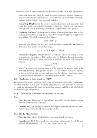 ables were found and fixed. In order to ensure uniformity in data representa-
tion and check for inaccurate labels—both of which are essential for successful
analysis and modeling—this approach includes.
• Removing Duplicates: In order to avoid redundancy and guarantee that
every data point in the dataset is distinct, duplicate records were eliminated.
This process aids in preserving the dataset’s dependability and quality.
• Handling Outliers:The Interquartile Range (IQR) approach was used to find
and eliminate outliers in important characteristics including BMI and glycated
hemoglobin. The IQR is computed as follows:
IQR = Q3−Q1
where Q1 and Q3 are the first and third quartiles, respectively. Outliers are
defined as data points outside the range:
[Q1−1.5×IQR,Q3+1.5×IQR]
• Feature Scaling:The ’StandardScaler’ was utilized for feature scaling in order
to standardize the dataset. This method uses the following formula to modify
each feature, giving it a mean of (0) and a standard deviation of 1. using the
formula:
Xscaled =
X −µ
σ
where X represents the original value, µ is the mean of the feature, and σ is the
standard deviation. This process ensures that all features contribute equally
to the model’s learning process and improves the efficiency and convergence
of gradient-based optimization algorithms during model training.
3.3. Exploratory Data Analysis (EDA)
We examine the dataset’s feature distribution and examine any correlations between
the characteristics in this part. Understanding the links and patterns in the data
is crucial for influencing the predictive modeling process, and this study sheds light
on those linkages and patterns.
3.3.1. Distribution of Features and Correlation Analysis
Age:
• Distribution: The dataset is right-skewed, with older patients showing higher
rates of adverse health outcomes.
• Correlation: Age strongly correlates with hypertension (r = 0.55) and mod-
erately with adverse health outcomes (r = 0.46).
BMI (Body Mass Index):
• Distribution: Higher BMI is linked to adverse health outcomes.
• Correlation: BMI shows moderate correlations with systolic (r = 0.29) and
diastolic blood pressure (r = 0.31), and HbA1c (r = 0.18).
International Journal of Artificial Intelligence and Applications (IJAIA), Vol.15, No.5, September 2024
7
 