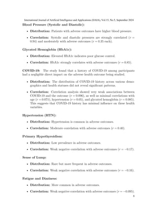 Blood Pressure (Systolic and Diastolic):
• Distribution: Patients with adverse outcomes have higher blood pressure.
• Correlation: Systolic and diastolic pressures are strongly correlated (r =
0.94) and moderately with adverse outcomes (r = 0.35 each).
Glycated Hemoglobin (HbA1c):
• Distribution: Elevated HbA1c indicates poor glucose control.
• Correlation: HbA1c strongly correlates with adverse outcomes (r = 0.85).
COVID-19: The study found that a history of COVID-19 among participants
had a negligible direct impact on the adverse health outcome being studied.
• Distribution: The distribution of COVID-19 history across various demo-
graphics and health statuses did not reveal significant patterns.
• Correlation: Correlation analysis showed very weak associations between
COVID-19 and the outcome (r = 0.096), as well as minimal correlations with
age (r = 0.071), hypertension (r = 0.05), and glycated hemoglobin (r = 0.085).
This suggests that COVID-19 history has minimal influence on these health
variables.
Hypertension (HTN):
• Distribution: Hypertension is common in adverse outcomes.
• Correlation: Moderate correlation with adverse outcomes (r = 0.40).
Primary Hypothyroidism:
• Distribution: Low prevalence in adverse outcomes.
• Correlation: Weak negative correlation with adverse outcomes (r = −0.17).
Sense of Lump:
• Distribution: Rare but more frequent in adverse outcomes.
• Correlation: Weak negative correlation with adverse outcomes (r = −0.16).
Fatigue and Dizziness:
• Distribution: More common in adverse outcomes.
• Correlation: Weak negative correlation with adverse outcomes (r = −0.095).
International Journal of Artificial Intelligence and Applications (IJAIA), Vol.15, No.5, September 2024
8
 