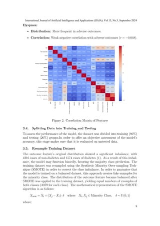 Dyspnea:
• Distribution: More frequent in adverse outcomes.
• Correlation: Weak negative correlation with adverse outcomes (r = −0.048).
Figure 2: Correlation Matrix of Features
3.4. Splitting Data into Training and Testing
To assess the performance of the model, the dataset was divided into training (80%)
and testing (20%) groups.In order to offer an objective assessment of the model’s
accuracy, this stage makes sure that it is evaluated on untested data.
3.5. Resample Training Dataset
The outcome feature’s original distribution showed a significant imbalance, with
4216 cases of non-diabetes and 1574 cases of diabetes (1). As a result of this imbal-
ance, the model may function biasedly, favoring the majority class prediction. The
training dataset was resampled using the Synthetic Minority Over-sampling Tech-
nique (SMOTE) in order to correct the class imbalance. In order to guarantee that
the model is trained on a balanced dataset, this approach creates fake examples for
the minority class. The distribution of the outcome feature became balanced after
SMOTE was applied to the training dataset, yielding equal numbers of examples of
both classes (3379 for each class). The mathematical representation of the SMOTE
algorithm is as follows:
Xnew = Xi +(Xj −Xi)·δ where Xi,Xj ∈ Minority Class, δ ∼ U(0,1)
where:
International Journal of Artificial Intelligence and Applications (IJAIA), Vol.15, No.5, September 2024
9
 