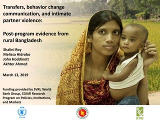 Shalini Roy
Melissa Hidrobo
John Hoddinott
Akhter Ahmed
Transfers, behavior change
communication, and intimate
partner violence:
Post-program evidence from
rural Bangladesh
March 13, 2019
Funding provided by SVRI, World
Bank Group, CGIAR Research
Program on Policies, Institutions,
and Markets
 