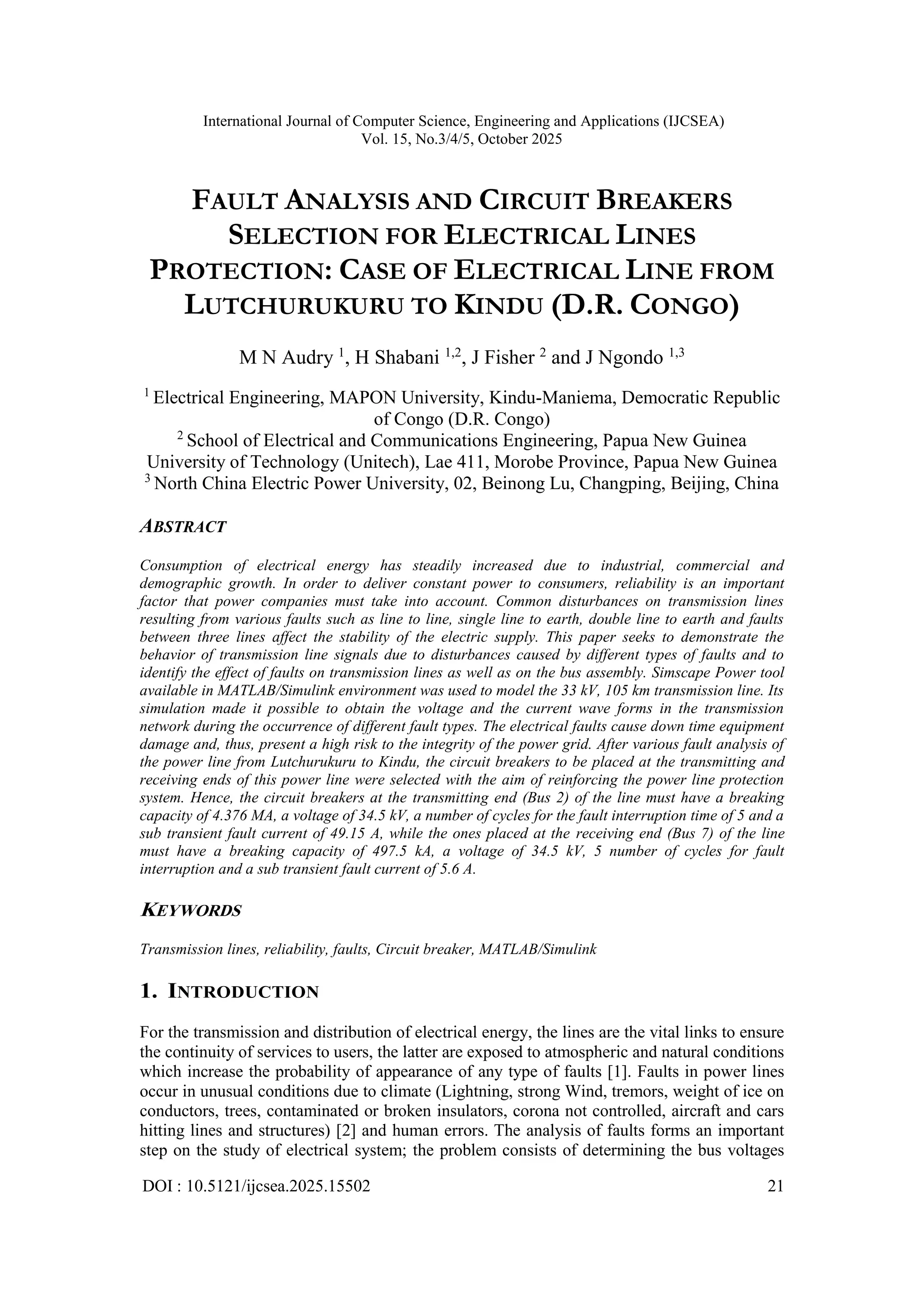 International Journal of Computer Science, Engineering and Applications (IJCSEA)
Vol. 15, No.3/4/5, October 2025
DOI : 10.5121/ijcsea.2025.15502 21
FAULT ANALYSIS AND CIRCUIT BREAKERS
SELECTION FOR ELECTRICAL LINES
PROTECTION: CASE OF ELECTRICAL LINE FROM
LUTCHURUKURU TO KINDU (D.R. CONGO)
M N Audry 1
, H Shabani 1,2
, J Fisher 2
and J Ngondo 1,3
1
Electrical Engineering, MAPON University, Kindu-Maniema, Democratic Republic
of Congo (D.R. Congo)
2
School of Electrical and Communications Engineering, Papua New Guinea
University of Technology (Unitech), Lae 411, Morobe Province, Papua New Guinea
3
North China Electric Power University, 02, Beinong Lu, Changping, Beijing, China
ABSTRACT
Consumption of electrical energy has steadily increased due to industrial, commercial and
demographic growth. In order to deliver constant power to consumers, reliability is an important
factor that power companies must take into account. Common disturbances on transmission lines
resulting from various faults such as line to line, single line to earth, double line to earth and faults
between three lines affect the stability of the electric supply. This paper seeks to demonstrate the
behavior of transmission line signals due to disturbances caused by different types of faults and to
identify the effect of faults on transmission lines as well as on the bus assembly. Simscape Power tool
available in MATLAB/Simulink environment was used to model the 33 kV, 105 km transmission line. Its
simulation made it possible to obtain the voltage and the current wave forms in the transmission
network during the occurrence of different fault types. The electrical faults cause down time equipment
damage and, thus, present a high risk to the integrity of the power grid. After various fault analysis of
the power line from Lutchurukuru to Kindu, the circuit breakers to be placed at the transmitting and
receiving ends of this power line were selected with the aim of reinforcing the power line protection
system. Hence, the circuit breakers at the transmitting end (Bus 2) of the line must have a breaking
capacity of 4.376 MA, a voltage of 34.5 kV, a number of cycles for the fault interruption time of 5 and a
sub transient fault current of 49.15 A, while the ones placed at the receiving end (Bus 7) of the line
must have a breaking capacity of 497.5 kA, a voltage of 34.5 kV, 5 number of cycles for fault
interruption and a sub transient fault current of 5.6 A.
KEYWORDS
Transmission lines, reliability, faults, Circuit breaker, MATLAB/Simulink
1. INTRODUCTION
For the transmission and distribution of electrical energy, the lines are the vital links to ensure
the continuity of services to users, the latter are exposed to atmospheric and natural conditions
which increase the probability of appearance of any type of faults [1]. Faults in power lines
occur in unusual conditions due to climate (Lightning, strong Wind, tremors, weight of ice on
conductors, trees, contaminated or broken insulators, corona not controlled, aircraft and cars
hitting lines and structures) [2] and human errors. The analysis of faults forms an important
step on the study of electrical system; the problem consists of determining the bus voltages
 