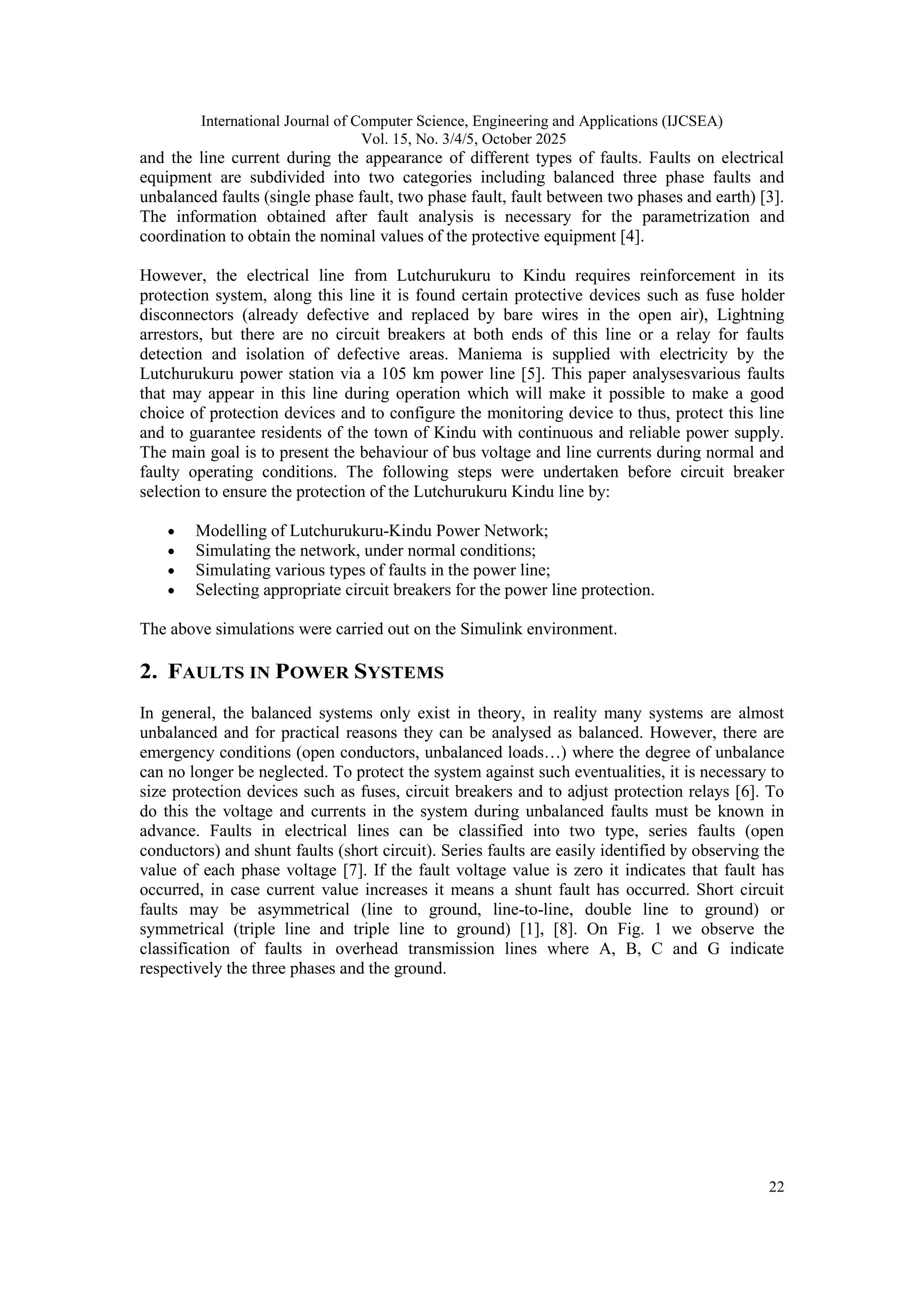 International Journal of Computer Science, Engineering and Applications (IJCSEA)
Vol. 15, No. 3/4/5, October 2025
22
and the line current during the appearance of different types of faults. Faults on electrical
equipment are subdivided into two categories including balanced three phase faults and
unbalanced faults (single phase fault, two phase fault, fault between two phases and earth) [3].
The information obtained after fault analysis is necessary for the parametrization and
coordination to obtain the nominal values of the protective equipment [4].
However, the electrical line from Lutchurukuru to Kindu requires reinforcement in its
protection system, along this line it is found certain protective devices such as fuse holder
disconnectors (already defective and replaced by bare wires in the open air), Lightning
arrestors, but there are no circuit breakers at both ends of this line or a relay for faults
detection and isolation of defective areas. Maniema is supplied with electricity by the
Lutchurukuru power station via a 105 km power line [5]. This paper analysesvarious faults
that may appear in this line during operation which will make it possible to make a good
choice of protection devices and to configure the monitoring device to thus, protect this line
and to guarantee residents of the town of Kindu with continuous and reliable power supply.
The main goal is to present the behaviour of bus voltage and line currents during normal and
faulty operating conditions. The following steps were undertaken before circuit breaker
selection to ensure the protection of the Lutchurukuru Kindu line by:
 Modelling of Lutchurukuru-Kindu Power Network;
 Simulating the network, under normal conditions;
 Simulating various types of faults in the power line;
 Selecting appropriate circuit breakers for the power line protection.
The above simulations were carried out on the Simulink environment.
2. FAULTS IN POWER SYSTEMS
In general, the balanced systems only exist in theory, in reality many systems are almost
unbalanced and for practical reasons they can be analysed as balanced. However, there are
emergency conditions (open conductors, unbalanced loads…) where the degree of unbalance
can no longer be neglected. To protect the system against such eventualities, it is necessary to
size protection devices such as fuses, circuit breakers and to adjust protection relays [6]. To
do this the voltage and currents in the system during unbalanced faults must be known in
advance. Faults in electrical lines can be classified into two type, series faults (open
conductors) and shunt faults (short circuit). Series faults are easily identified by observing the
value of each phase voltage [7]. If the fault voltage value is zero it indicates that fault has
occurred, in case current value increases it means a shunt fault has occurred. Short circuit
faults may be asymmetrical (line to ground, line-to-line, double line to ground) or
symmetrical (triple line and triple line to ground) [1], [8]. On Fig. 1 we observe the
classification of faults in overhead transmission lines where A, B, C and G indicate
respectively the three phases and the ground.
 