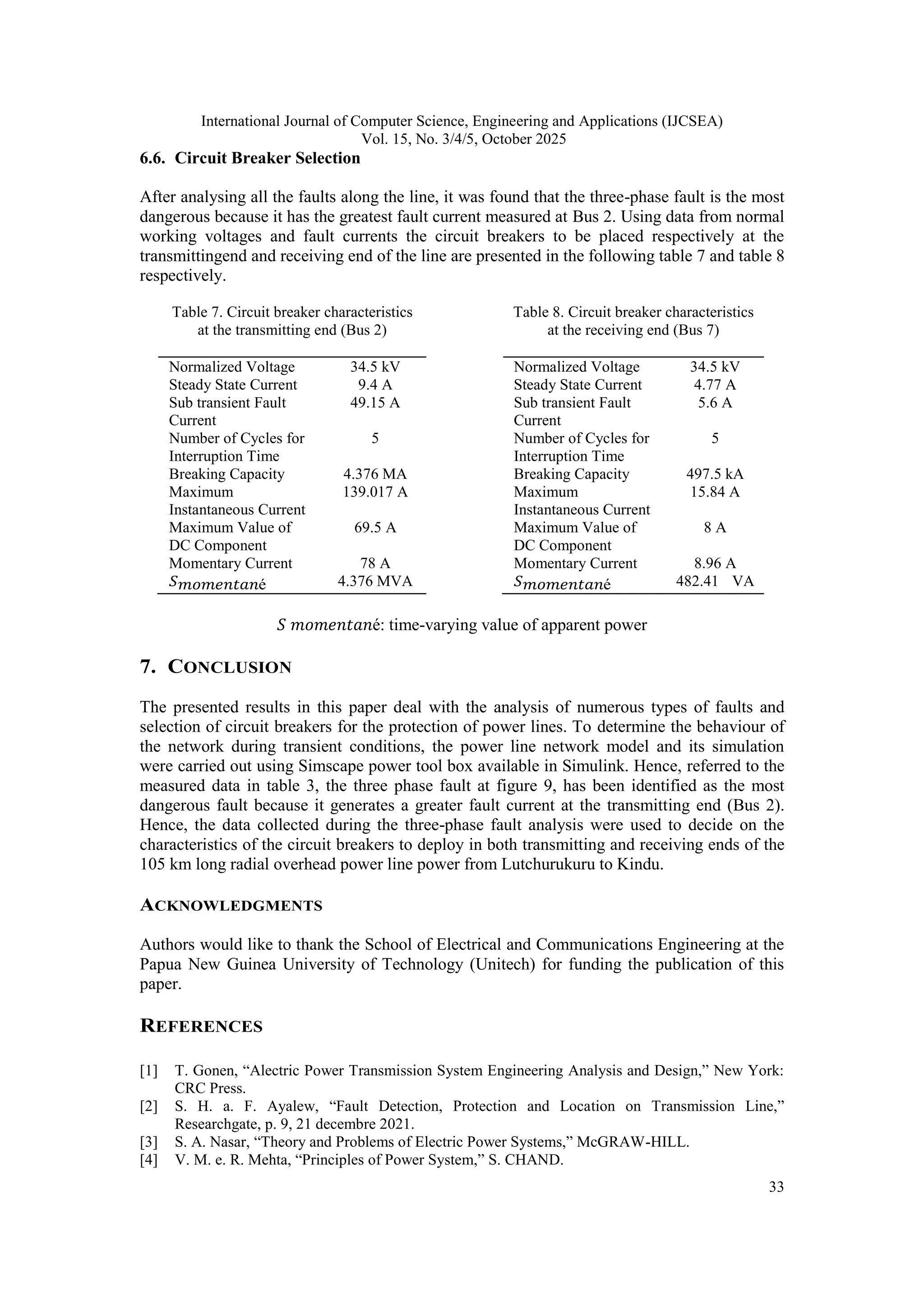 International Journal of Computer Science, Engineering and Applications (IJCSEA)
Vol. 15, No. 3/4/5, October 2025
33
6.6. Circuit Breaker Selection
After analysing all the faults along the line, it was found that the three-phase fault is the most
dangerous because it has the greatest fault current measured at Bus 2. Using data from normal
working voltages and fault currents the circuit breakers to be placed respectively at the
transmittingend and receiving end of the line are presented in the following table 7 and table 8
respectively.
Table 7. Circuit breaker characteristics
at the transmitting end (Bus 2)
Normalized Voltage 34.5 kV
Steady State Current 9.4 A
Sub transient Fault
Current
49.15 A
Number of Cycles for
Interruption Time
5
Breaking Capacity 4.376 MA
Maximum
Instantaneous Current
139.017 A
Maximum Value of
DC Component
69.5 A
Momentary Current 78 A
𝑆𝑚𝑜𝑚𝑒𝑛𝑡𝑎𝑛é 4.376 MVA
Table 8. Circuit breaker characteristics
at the receiving end (Bus 7)
Normalized Voltage 34.5 kV
Steady State Current 4.77 A
Sub transient Fault
Current
5.6 A
Number of Cycles for
Interruption Time
5
Breaking Capacity 497.5 kA
Maximum
Instantaneous Current
15.84 A
Maximum Value of
DC Component
8 A
Momentary Current 8.96 A
𝑆𝑚𝑜𝑚𝑒𝑛𝑡𝑎𝑛é 482.41 VA
𝑆 𝑚𝑜𝑚𝑒𝑛𝑡𝑎𝑛é: time-varying value of apparent power
7. CONCLUSION
The presented results in this paper deal with the analysis of numerous types of faults and
selection of circuit breakers for the protection of power lines. To determine the behaviour of
the network during transient conditions, the power line network model and its simulation
were carried out using Simscape power tool box available in Simulink. Hence, referred to the
measured data in table 3, the three phase fault at figure 9, has been identified as the most
dangerous fault because it generates a greater fault current at the transmitting end (Bus 2).
Hence, the data collected during the three-phase fault analysis were used to decide on the
characteristics of the circuit breakers to deploy in both transmitting and receiving ends of the
105 km long radial overhead power line power from Lutchurukuru to Kindu.
ACKNOWLEDGMENTS
Authors would like to thank the School of Electrical and Communications Engineering at the
Papua New Guinea University of Technology (Unitech) for funding the publication of this
paper.
REFERENCES
[1] T. Gonen, “Alectric Power Transmission System Engineering Analysis and Design,” New York:
CRC Press.
[2] S. H. a. F. Ayalew, “Fault Detection, Protection and Location on Transmission Line,”
Researchgate, p. 9, 21 decembre 2021.
[3] S. A. Nasar, “Theory and Problems of Electric Power Systems,” McGRAW-HILL.
[4] V. M. e. R. Mehta, “Principles of Power System,” S. CHAND.
 