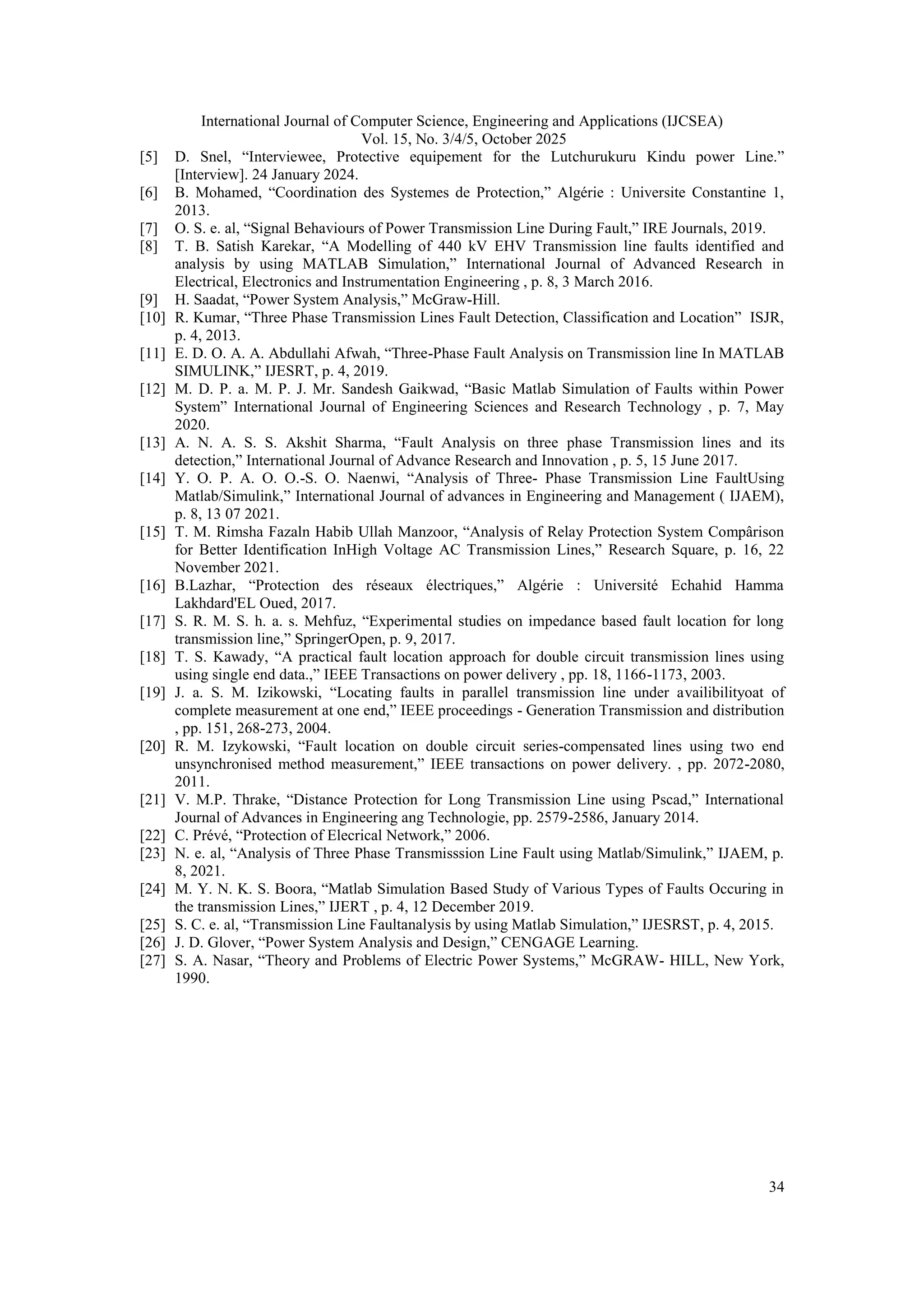 International Journal of Computer Science, Engineering and Applications (IJCSEA)
Vol. 15, No. 3/4/5, October 2025
34
[5] D. Snel, “Interviewee, Protective equipement for the Lutchurukuru Kindu power Line.”
[Interview]. 24 January 2024.
[6] B. Mohamed, “Coordination des Systemes de Protection,” Algérie : Universite Constantine 1,
2013.
[7] O. S. e. al, “Signal Behaviours of Power Transmission Line During Fault,” IRE Journals, 2019.
[8] T. B. Satish Karekar, “A Modelling of 440 kV EHV Transmission line faults identified and
analysis by using MATLAB Simulation,” International Journal of Advanced Research in
Electrical, Electronics and Instrumentation Engineering , p. 8, 3 March 2016.
[9] H. Saadat, “Power System Analysis,” McGraw-Hill.
[10] R. Kumar, “Three Phase Transmission Lines Fault Detection, Classification and Location” ISJR,
p. 4, 2013.
[11] E. D. O. A. A. Abdullahi Afwah, “Three-Phase Fault Analysis on Transmission line In MATLAB
SIMULINK,” IJESRT, p. 4, 2019.
[12] M. D. P. a. M. P. J. Mr. Sandesh Gaikwad, “Basic Matlab Simulation of Faults within Power
System” International Journal of Engineering Sciences and Research Technology , p. 7, May
2020.
[13] A. N. A. S. S. Akshit Sharma, “Fault Analysis on three phase Transmission lines and its
detection,” International Journal of Advance Research and Innovation , p. 5, 15 June 2017.
[14] Y. O. P. A. O. O.-S. O. Naenwi, “Analysis of Three- Phase Transmission Line FaultUsing
Matlab/Simulink,” International Journal of advances in Engineering and Management ( IJAEM),
p. 8, 13 07 2021.
[15] T. M. Rimsha Fazaln Habib Ullah Manzoor, “Analysis of Relay Protection System Compârison
for Better Identification InHigh Voltage AC Transmission Lines,” Research Square, p. 16, 22
November 2021.
[16] B.Lazhar, “Protection des réseaux électriques,” Algérie : Université Echahid Hamma
Lakhdard'EL Oued, 2017.
[17] S. R. M. S. h. a. s. Mehfuz, “Experimental studies on impedance based fault location for long
transmission line,” SpringerOpen, p. 9, 2017.
[18] T. S. Kawady, “A practical fault location approach for double circuit transmission lines using
using single end data.,” IEEE Transactions on power delivery , pp. 18, 1166-1173, 2003.
[19] J. a. S. M. Izikowski, “Locating faults in parallel transmission line under availibilityoat of
complete measurement at one end,” IEEE proceedings - Generation Transmission and distribution
, pp. 151, 268-273, 2004.
[20] R. M. Izykowski, “Fault location on double circuit series-compensated lines using two end
unsynchronised method measurement,” IEEE transactions on power delivery. , pp. 2072-2080,
2011.
[21] V. M.P. Thrake, “Distance Protection for Long Transmission Line using Pscad,” International
Journal of Advances in Engineering ang Technologie, pp. 2579-2586, January 2014.
[22] C. Prévé, “Protection of Elecrical Network,” 2006.
[23] N. e. al, “Analysis of Three Phase Transmisssion Line Fault using Matlab/Simulink,” IJAEM, p.
8, 2021.
[24] M. Y. N. K. S. Boora, “Matlab Simulation Based Study of Various Types of Faults Occuring in
the transmission Lines,” IJERT , p. 4, 12 December 2019.
[25] S. C. e. al, “Transmission Line Faultanalysis by using Matlab Simulation,” IJESRST, p. 4, 2015.
[26] J. D. Glover, “Power System Analysis and Design,” CENGAGE Learning.
[27] S. A. Nasar, “Theory and Problems of Electric Power Systems,” McGRAW- HILL, New York,
1990.
 