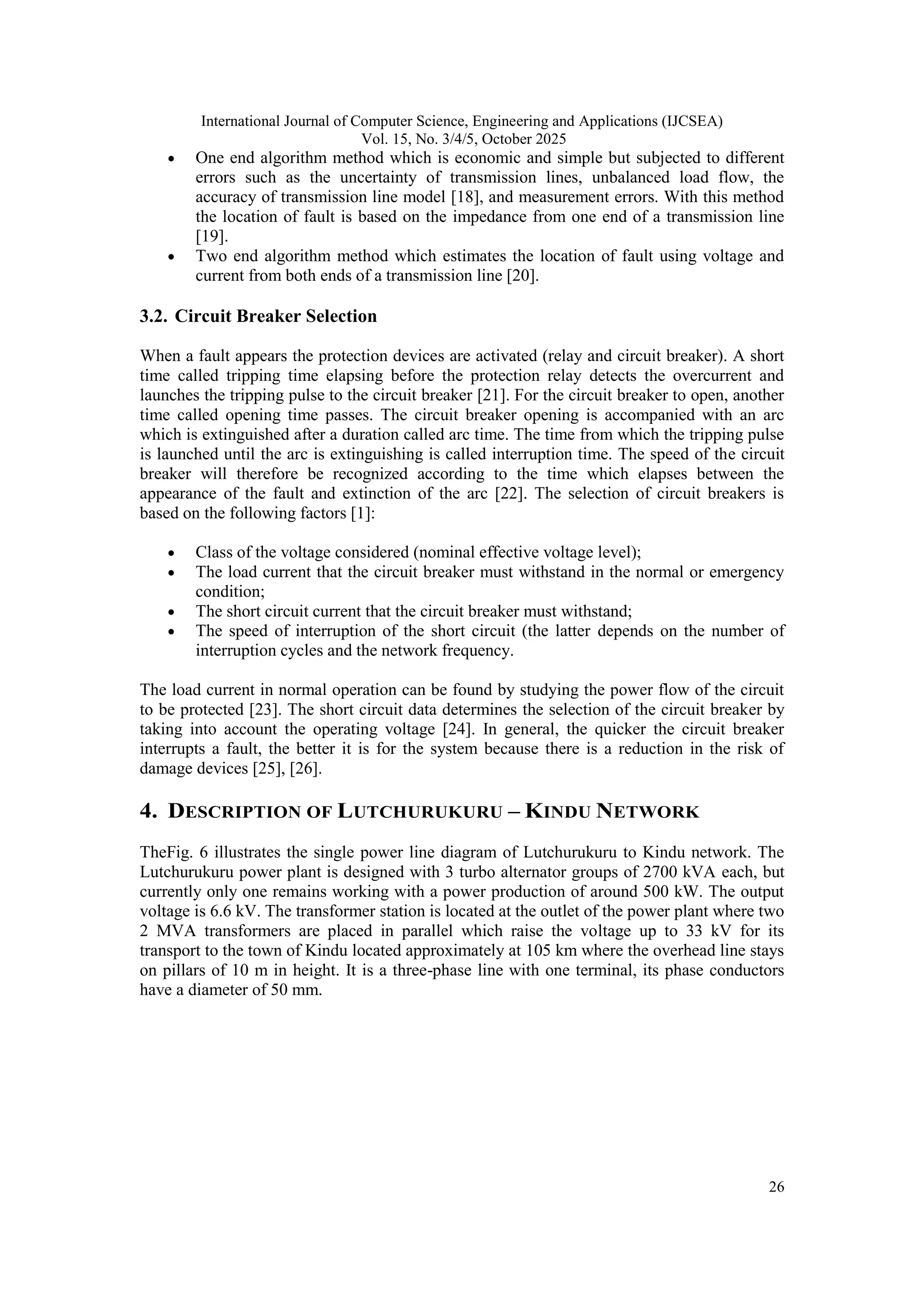 International Journal of Computer Science, Engineering and Applications (IJCSEA)
Vol. 15, No. 3/4/5, October 2025
26
 One end algorithm method which is economic and simple but subjected to different
errors such as the uncertainty of transmission lines, unbalanced load flow, the
accuracy of transmission line model [18], and measurement errors. With this method
the location of fault is based on the impedance from one end of a transmission line
[19].
 Two end algorithm method which estimates the location of fault using voltage and
current from both ends of a transmission line [20].
3.2. Circuit Breaker Selection
When a fault appears the protection devices are activated (relay and circuit breaker). A short
time called tripping time elapsing before the protection relay detects the overcurrent and
launches the tripping pulse to the circuit breaker [21]. For the circuit breaker to open, another
time called opening time passes. The circuit breaker opening is accompanied with an arc
which is extinguished after a duration called arc time. The time from which the tripping pulse
is launched until the arc is extinguishing is called interruption time. The speed of the circuit
breaker will therefore be recognized according to the time which elapses between the
appearance of the fault and extinction of the arc [22]. The selection of circuit breakers is
based on the following factors [1]:
 Class of the voltage considered (nominal effective voltage level);
 The load current that the circuit breaker must withstand in the normal or emergency
condition;
 The short circuit current that the circuit breaker must withstand;
 The speed of interruption of the short circuit (the latter depends on the number of
interruption cycles and the network frequency.
The load current in normal operation can be found by studying the power flow of the circuit
to be protected [23]. The short circuit data determines the selection of the circuit breaker by
taking into account the operating voltage [24]. In general, the quicker the circuit breaker
interrupts a fault, the better it is for the system because there is a reduction in the risk of
damage devices [25], [26].
4. DESCRIPTION OF LUTCHURUKURU – KINDU NETWORK
TheFig. 6 illustrates the single power line diagram of Lutchurukuru to Kindu network. The
Lutchurukuru power plant is designed with 3 turbo alternator groups of 2700 kVA each, but
currently only one remains working with a power production of around 500 kW. The output
voltage is 6.6 kV. The transformer station is located at the outlet of the power plant where two
2 MVA transformers are placed in parallel which raise the voltage up to 33 kV for its
transport to the town of Kindu located approximately at 105 km where the overhead line stays
on pillars of 10 m in height. It is a three-phase line with one terminal, its phase conductors
have a diameter of 50 mm.
 
