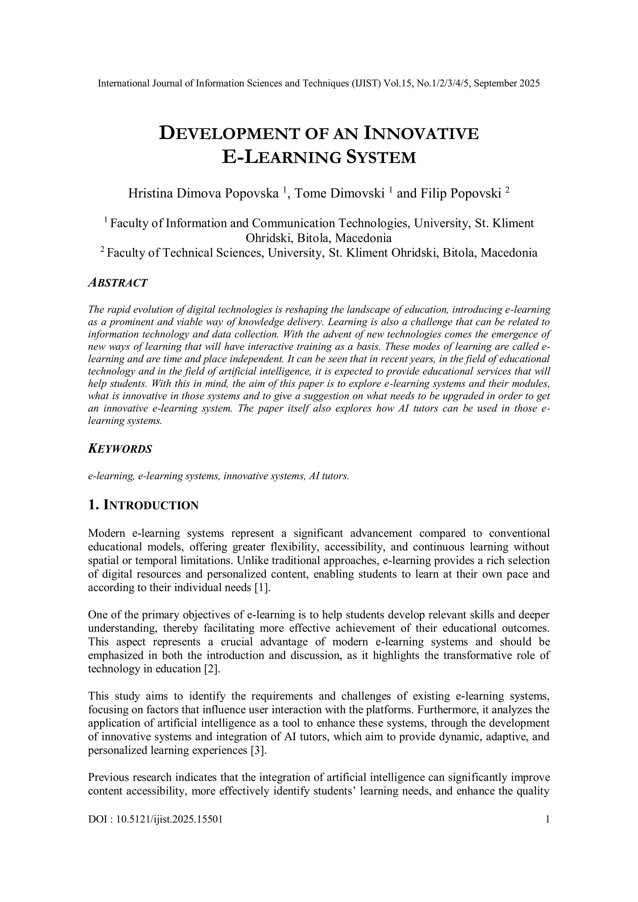 International Journal of Information Sciences and Techniques (IJIST) Vol.15, No.1/2/3/4/5, September 2025
DOI : 10.5121/ijist.2025.15501 1
DEVELOPMENT OF AN INNOVATIVE
E-LEARNING SYSTEM
Hristina Dimova Popovska 1
, Tome Dimovski 1
and Filip Popovski 2
1
Faculty of Information and Communication Technologies, University, St. Kliment
Ohridski, Bitola, Macedonia
2
Faculty of Technical Sciences, University, St. Kliment Ohridski, Bitola, Macedonia
ABSTRACT
The rapid evolution of digital technologies is reshaping the landscape of education, introducing e-learning
as a prominent and viable way of knowledge delivery. Learning is also a challenge that can be related to
information technology and data collection. With the advent of new technologies comes the emergence of
new ways of learning that will have interactive training as a basis. These modes of learning are called e-
learning and are time and place independent. It can be seen that in recent years, in the field of educational
technology and in the field of artificial intelligence, it is expected to provide educational services that will
help students. With this in mind, the aim of this paper is to explore e-learning systems and their modules,
what is innovative in those systems and to give a suggestion on what needs to be upgraded in order to get
an innovative e-learning system. The paper itself also explores how AI tutors can be used in those e-
learning systems.
KEYWORDS
e-learning, e-learning systems, innovative systems, AI tutors.
1. INTRODUCTION
Modern e-learning systems represent a significant advancement compared to conventional
educational models, offering greater flexibility, accessibility, and continuous learning without
spatial or temporal limitations. Unlike traditional approaches, e-learning provides a rich selection
of digital resources and personalized content, enabling students to learn at their own pace and
according to their individual needs [1].
One of the primary objectives of e-learning is to help students develop relevant skills and deeper
understanding, thereby facilitating more effective achievement of their educational outcomes.
This aspect represents a crucial advantage of modern e-learning systems and should be
emphasized in both the introduction and discussion, as it highlights the transformative role of
technology in education [2].
This study aims to identify the requirements and challenges of existing e-learning systems,
focusing on factors that influence user interaction with the platforms. Furthermore, it analyzes the
application of artificial intelligence as a tool to enhance these systems, through the development
of innovative systems and integration of AI tutors, which aim to provide dynamic, adaptive, and
personalized learning experiences [3].
Previous research indicates that the integration of artificial intelligence can significantly improve
content accessibility, more effectively identify students’ learning needs, and enhance the quality
 