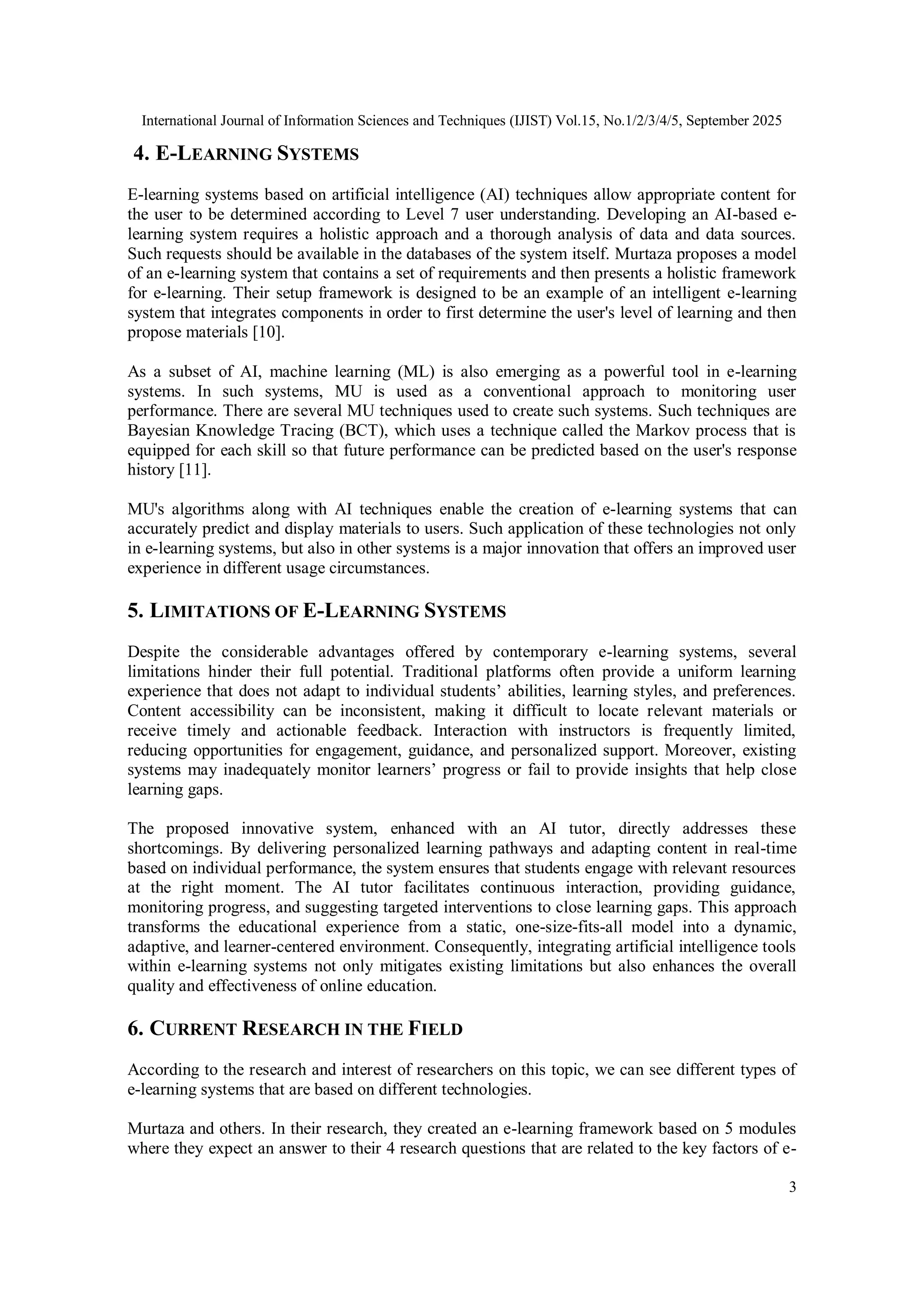International Journal of Information Sciences and Techniques (IJIST) Vol.15, No.1/2/3/4/5, September 2025
3
4. E-LEARNING SYSTEMS
E-learning systems based on artificial intelligence (AI) techniques allow appropriate content for
the user to be determined according to Level 7 user understanding. Developing an AI-based e-
learning system requires a holistic approach and a thorough analysis of data and data sources.
Such requests should be available in the databases of the system itself. Murtaza proposes a model
of an e-learning system that contains a set of requirements and then presents a holistic framework
for e-learning. Their setup framework is designed to be an example of an intelligent e-learning
system that integrates components in order to first determine the user's level of learning and then
propose materials [10].
As a subset of AI, machine learning (ML) is also emerging as a powerful tool in e-learning
systems. In such systems, MU is used as a conventional approach to monitoring user
performance. There are several MU techniques used to create such systems. Such techniques are
Bayesian Knowledge Tracing (BCT), which uses a technique called the Markov process that is
equipped for each skill so that future performance can be predicted based on the user's response
history [11].
MU's algorithms along with AI techniques enable the creation of e-learning systems that can
accurately predict and display materials to users. Such application of these technologies not only
in e-learning systems, but also in other systems is a major innovation that offers an improved user
experience in different usage circumstances.
5. LIMITATIONS OF E-LEARNING SYSTEMS
Despite the considerable advantages offered by contemporary e-learning systems, several
limitations hinder their full potential. Traditional platforms often provide a uniform learning
experience that does not adapt to individual students’ abilities, learning styles, and preferences.
Content accessibility can be inconsistent, making it difficult to locate relevant materials or
receive timely and actionable feedback. Interaction with instructors is frequently limited,
reducing opportunities for engagement, guidance, and personalized support. Moreover, existing
systems may inadequately monitor learners’ progress or fail to provide insights that help close
learning gaps.
The proposed innovative system, enhanced with an AI tutor, directly addresses these
shortcomings. By delivering personalized learning pathways and adapting content in real-time
based on individual performance, the system ensures that students engage with relevant resources
at the right moment. The AI tutor facilitates continuous interaction, providing guidance,
monitoring progress, and suggesting targeted interventions to close learning gaps. This approach
transforms the educational experience from a static, one-size-fits-all model into a dynamic,
adaptive, and learner-centered environment. Consequently, integrating artificial intelligence tools
within e-learning systems not only mitigates existing limitations but also enhances the overall
quality and effectiveness of online education.
6. CURRENT RESEARCH IN THE FIELD
According to the research and interest of researchers on this topic, we can see different types of
e-learning systems that are based on different technologies.
Murtaza and others. In their research, they created an e-learning framework based on 5 modules
where they expect an answer to their 4 research questions that are related to the key factors of e-
 