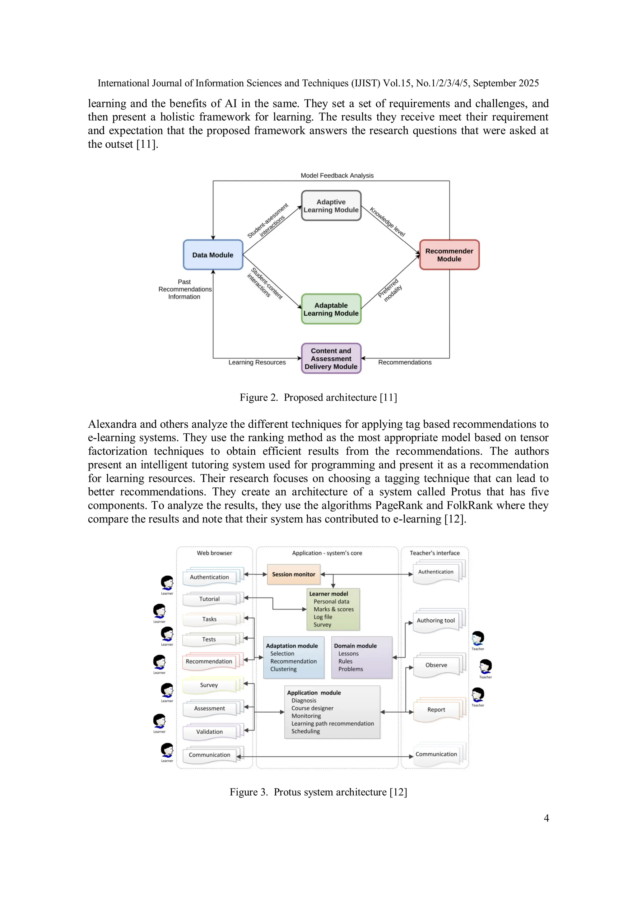 International Journal of Information Sciences and Techniques (IJIST) Vol.15, No.1/2/3/4/5, September 2025
4
learning and the benefits of AI in the same. They set a set of requirements and challenges, and
then present a holistic framework for learning. The results they receive meet their requirement
and expectation that the proposed framework answers the research questions that were asked at
the outset [11].
Figure 2. Proposed architecture [11]
Alexandra and others analyze the different techniques for applying tag based recommendations to
e-learning systems. They use the ranking method as the most appropriate model based on tensor
factorization techniques to obtain efficient results from the recommendations. The authors
present an intelligent tutoring system used for programming and present it as a recommendation
for learning resources. Their research focuses on choosing a tagging technique that can lead to
better recommendations. They create an architecture of a system called Protus that has five
components. To analyze the results, they use the algorithms PageRank and FolkRank where they
compare the results and note that their system has contributed to e-learning [12].
Figure 3. Protus system architecture [12]
 