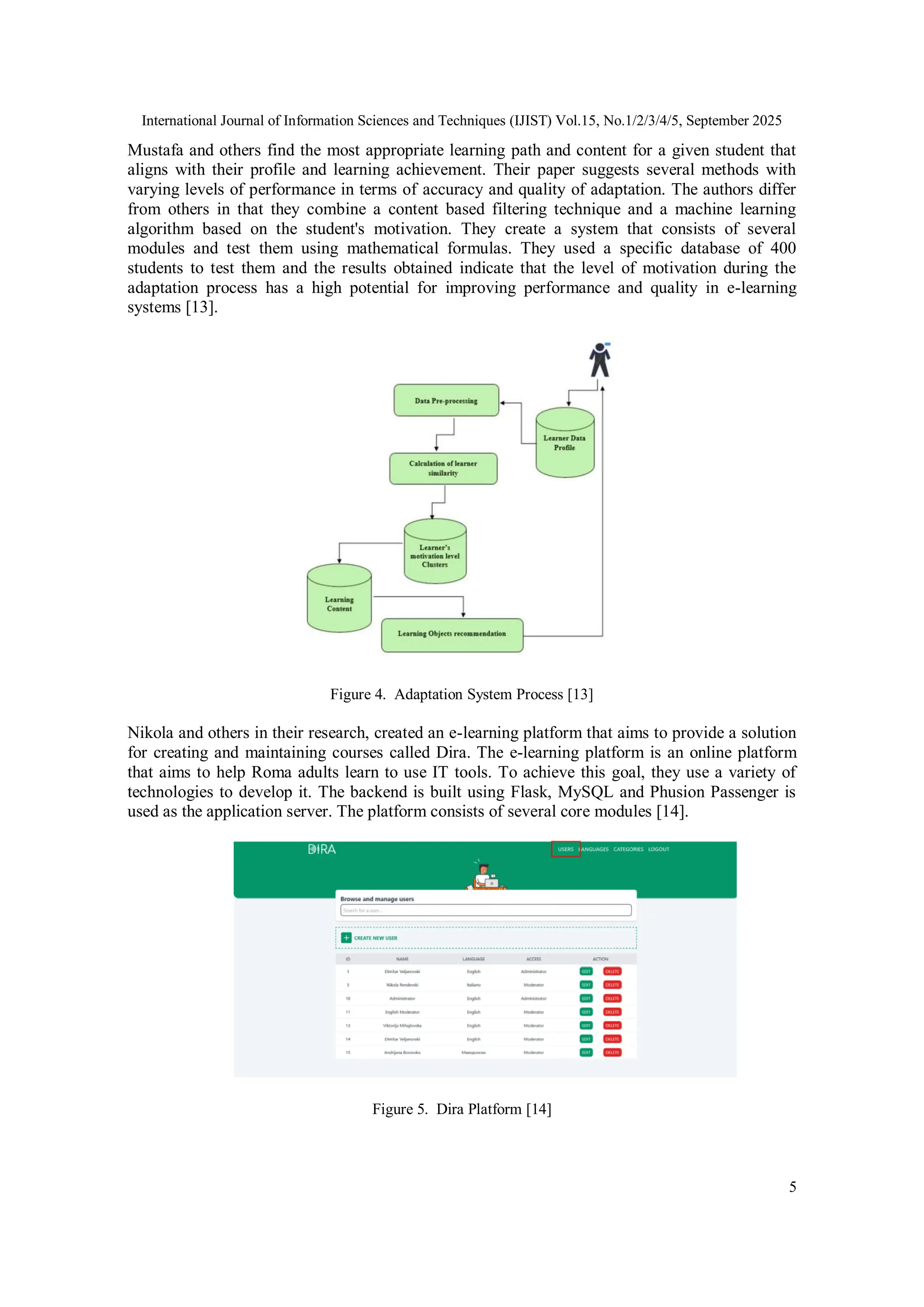 International Journal of Information Sciences and Techniques (IJIST) Vol.15, No.1/2/3/4/5, September 2025
5
Mustafa and others find the most appropriate learning path and content for a given student that
aligns with their profile and learning achievement. Their paper suggests several methods with
varying levels of performance in terms of accuracy and quality of adaptation. The authors differ
from others in that they combine a content based filtering technique and a machine learning
algorithm based on the student's motivation. They create a system that consists of several
modules and test them using mathematical formulas. They used a specific database of 400
students to test them and the results obtained indicate that the level of motivation during the
adaptation process has a high potential for improving performance and quality in e-learning
systems [13].
Figure 4. Adaptation System Process [13]
Nikola and others in their research, created an e-learning platform that aims to provide a solution
for creating and maintaining courses called Dira. The e-learning platform is an online platform
that aims to help Roma adults learn to use IT tools. To achieve this goal, they use a variety of
technologies to develop it. The backend is built using Flask, MySQL and Phusion Passenger is
used as the application server. The platform consists of several core modules [14].
Figure 5. Dira Platform [14]
 