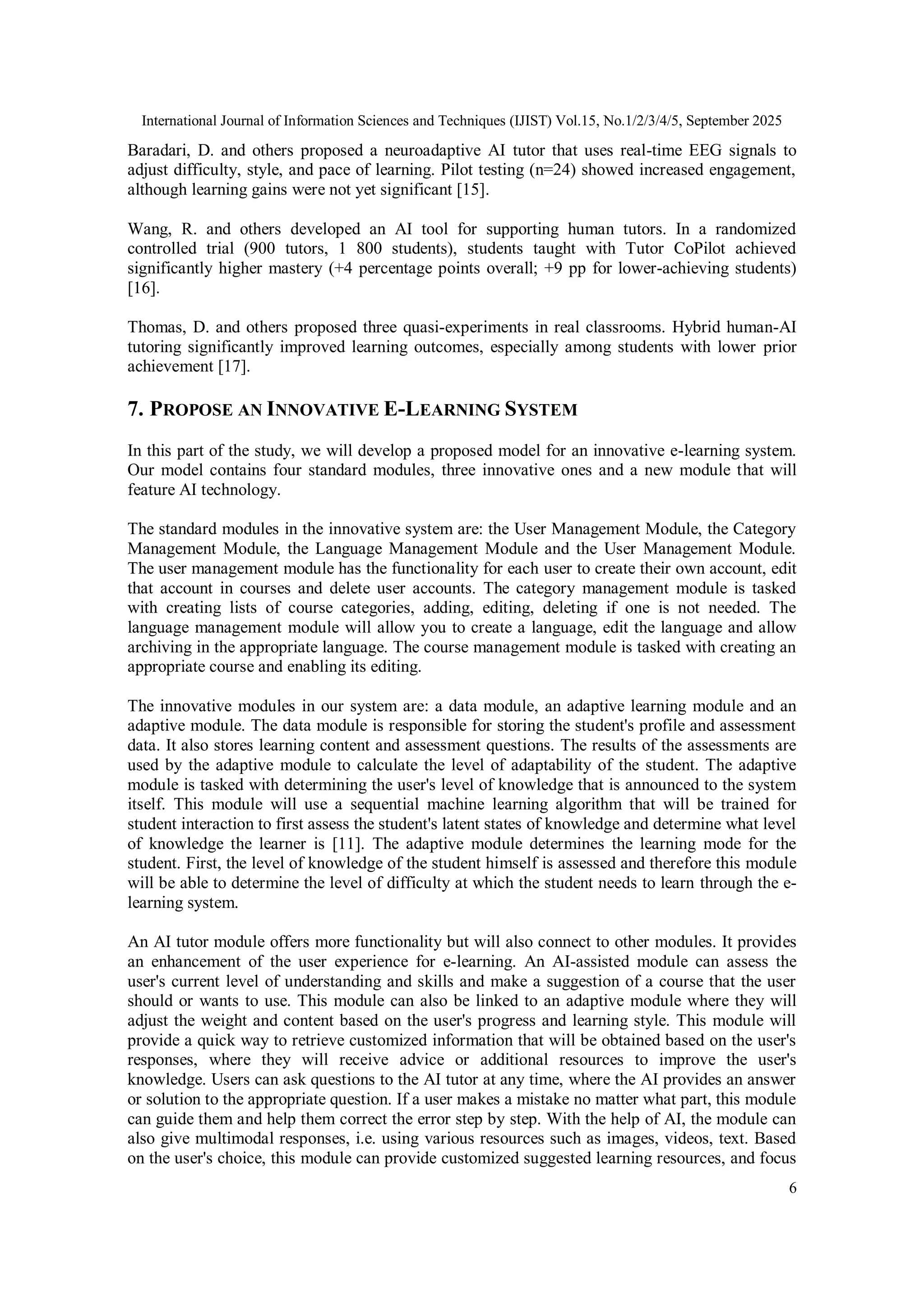 International Journal of Information Sciences and Techniques (IJIST) Vol.15, No.1/2/3/4/5, September 2025
6
Baradari, D. and others proposed a neuroadaptive AI tutor that uses real-time EEG signals to
adjust difficulty, style, and pace of learning. Pilot testing (n=24) showed increased engagement,
although learning gains were not yet significant [15].
Wang, R. and others developed an AI tool for supporting human tutors. In a randomized
controlled trial (900 tutors, 1 800 students), students taught with Tutor CoPilot achieved
significantly higher mastery (+4 percentage points overall; +9 pp for lower-achieving students)
[16].
Thomas, D. and others proposed three quasi-experiments in real classrooms. Hybrid human-AI
tutoring significantly improved learning outcomes, especially among students with lower prior
achievement [17].
7. PROPOSE AN INNOVATIVE E-LEARNING SYSTEM
In this part of the study, we will develop a proposed model for an innovative e-learning system.
Our model contains four standard modules, three innovative ones and a new module that will
feature AI technology.
The standard modules in the innovative system are: the User Management Module, the Category
Management Module, the Language Management Module and the User Management Module.
The user management module has the functionality for each user to create their own account, edit
that account in courses and delete user accounts. The category management module is tasked
with creating lists of course categories, adding, editing, deleting if one is not needed. The
language management module will allow you to create a language, edit the language and allow
archiving in the appropriate language. The course management module is tasked with creating an
appropriate course and enabling its editing.
The innovative modules in our system are: a data module, an adaptive learning module and an
adaptive module. The data module is responsible for storing the student's profile and assessment
data. It also stores learning content and assessment questions. The results of the assessments are
used by the adaptive module to calculate the level of adaptability of the student. The adaptive
module is tasked with determining the user's level of knowledge that is announced to the system
itself. This module will use a sequential machine learning algorithm that will be trained for
student interaction to first assess the student's latent states of knowledge and determine what level
of knowledge the learner is [11]. The adaptive module determines the learning mode for the
student. First, the level of knowledge of the student himself is assessed and therefore this module
will be able to determine the level of difficulty at which the student needs to learn through the e-
learning system.
An AI tutor module offers more functionality but will also connect to other modules. It provides
an enhancement of the user experience for e-learning. An AI-assisted module can assess the
user's current level of understanding and skills and make a suggestion of a course that the user
should or wants to use. This module can also be linked to an adaptive module where they will
adjust the weight and content based on the user's progress and learning style. This module will
provide a quick way to retrieve customized information that will be obtained based on the user's
responses, where they will receive advice or additional resources to improve the user's
knowledge. Users can ask questions to the AI tutor at any time, where the AI provides an answer
or solution to the appropriate question. If a user makes a mistake no matter what part, this module
can guide them and help them correct the error step by step. With the help of AI, the module can
also give multimodal responses, i.e. using various resources such as images, videos, text. Based
on the user's choice, this module can provide customized suggested learning resources, and focus
 