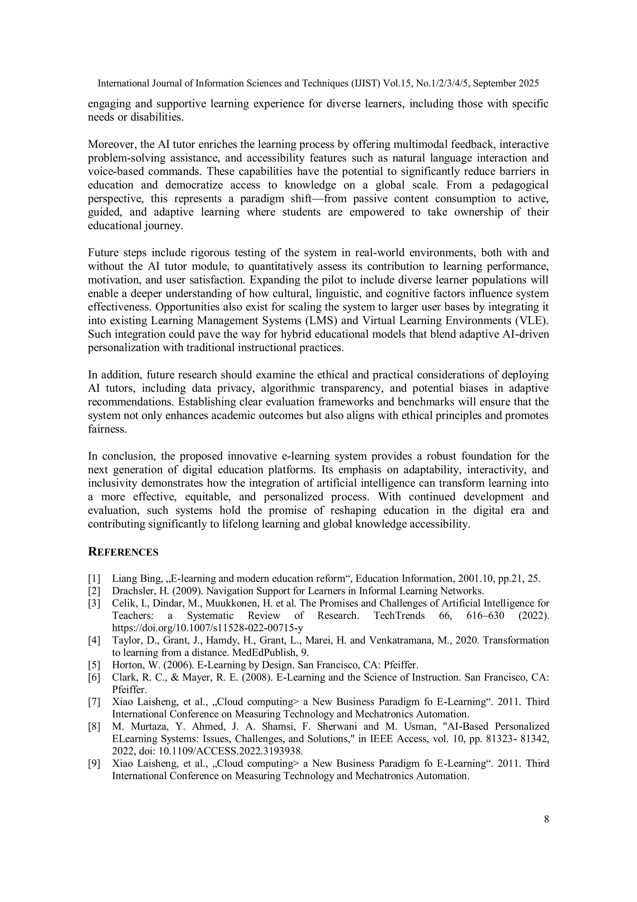 International Journal of Information Sciences and Techniques (IJIST) Vol.15, No.1/2/3/4/5, September 2025
8
engaging and supportive learning experience for diverse learners, including those with specific
needs or disabilities.
Moreover, the AI tutor enriches the learning process by offering multimodal feedback, interactive
problem-solving assistance, and accessibility features such as natural language interaction and
voice-based commands. These capabilities have the potential to significantly reduce barriers in
education and democratize access to knowledge on a global scale. From a pedagogical
perspective, this represents a paradigm shift—from passive content consumption to active,
guided, and adaptive learning where students are empowered to take ownership of their
educational journey.
Future steps include rigorous testing of the system in real-world environments, both with and
without the AI tutor module, to quantitatively assess its contribution to learning performance,
motivation, and user satisfaction. Expanding the pilot to include diverse learner populations will
enable a deeper understanding of how cultural, linguistic, and cognitive factors influence system
effectiveness. Opportunities also exist for scaling the system to larger user bases by integrating it
into existing Learning Management Systems (LMS) and Virtual Learning Environments (VLE).
Such integration could pave the way for hybrid educational models that blend adaptive AI-driven
personalization with traditional instructional practices.
In addition, future research should examine the ethical and practical considerations of deploying
AI tutors, including data privacy, algorithmic transparency, and potential biases in adaptive
recommendations. Establishing clear evaluation frameworks and benchmarks will ensure that the
system not only enhances academic outcomes but also aligns with ethical principles and promotes
fairness.
In conclusion, the proposed innovative e-learning system provides a robust foundation for the
next generation of digital education platforms. Its emphasis on adaptability, interactivity, and
inclusivity demonstrates how the integration of artificial intelligence can transform learning into
a more effective, equitable, and personalized process. With continued development and
evaluation, such systems hold the promise of reshaping education in the digital era and
contributing significantly to lifelong learning and global knowledge accessibility.
REFERENCES
[1] Liang Bing, „E-learning and modern education reform“, Education Information, 2001.10, pp.21, 25.
[2] Drachsler, H. (2009). Navigation Support for Learners in Informal Learning Networks.
[3] Celik, I., Dindar, M., Muukkonen, H. et al. The Promises and Challenges of Artificial Intelligence for
Teachers: a Systematic Review of Research. TechTrends 66, 616–630 (2022).
https://doi.org/10.1007/s11528-022-00715-y
[4] Taylor, D., Grant, J., Hamdy, H., Grant, L., Marei, H. and Venkatramana, M., 2020. Transformation
to learning from a distance. MedEdPublish, 9.
[5] Horton, W. (2006). E-Learning by Design. San Francisco, CA: Pfeiffer.
[6] Clark, R. C., & Mayer, R. E. (2008). E-Learning and the Science of Instruction. San Francisco, CA:
Pfeiffer.
[7] Xiao Laisheng, et al., „Cloud computing> a New Business Paradigm fo E-Learning“. 2011. Third
International Conference on Measuring Technology and Mechatronics Automation.
[8] M. Murtaza, Y. Ahmed, J. A. Shamsi, F. Sherwani and M. Usman, "AI-Based Personalized
ELearning Systems: Issues, Challenges, and Solutions," in IEEE Access, vol. 10, pp. 81323- 81342,
2022, doi: 10.1109/ACCESS.2022.3193938.
[9] Xiao Laisheng, et al., „Cloud computing> a New Business Paradigm fo E-Learning“. 2011. Third
International Conference on Measuring Technology and Mechatronics Automation.
 