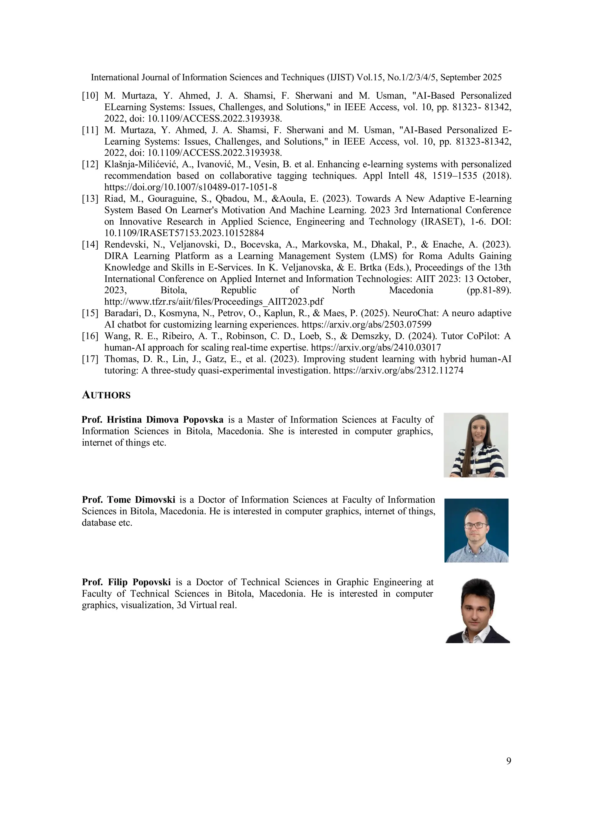 International Journal of Information Sciences and Techniques (IJIST) Vol.15, No.1/2/3/4/5, September 2025
9
[10] M. Murtaza, Y. Ahmed, J. A. Shamsi, F. Sherwani and M. Usman, "AI-Based Personalized
ELearning Systems: Issues, Challenges, and Solutions," in IEEE Access, vol. 10, pp. 81323- 81342,
2022, doi: 10.1109/ACCESS.2022.3193938.
[11] M. Murtaza, Y. Ahmed, J. A. Shamsi, F. Sherwani and M. Usman, "AI-Based Personalized E-
Learning Systems: Issues, Challenges, and Solutions," in IEEE Access, vol. 10, pp. 81323-81342,
2022, doi: 10.1109/ACCESS.2022.3193938.
[12] Klašnja-Milićević, A., Ivanović, M., Vesin, B. et al. Enhancing e-learning systems with personalized
recommendation based on collaborative tagging techniques. Appl Intell 48, 1519–1535 (2018).
https://doi.org/10.1007/s10489-017-1051-8
[13] Riad, M., Gouraguine, S., Qbadou, M., &Aoula, E. (2023). Towards A New Adaptive E-learning
System Based On Learner's Motivation And Machine Learning. 2023 3rd International Conference
on Innovative Research in Applied Science, Engineering and Technology (IRASET), 1-6. DOI:
10.1109/IRASET57153.2023.10152884
[14] Rendevski, N., Veljanovski, D., Bocevska, A., Markovska, M., Dhakal, P., & Enache, A. (2023).
DIRA Learning Platform as a Learning Management System (LMS) for Roma Adults Gaining
Knowledge and Skills in E-Services. In K. Veljanovska, & E. Brtka (Eds.), Proceedings of the 13th
International Conference on Applied Internet and Information Technologies: AIIT 2023: 13 October,
2023, Bitola, Republic of North Macedonia (pp.81-89).
http://www.tfzr.rs/aiit/files/Proceedings_AIIT2023.pdf
[15] Baradari, D., Kosmyna, N., Petrov, O., Kaplun, R., & Maes, P. (2025). NeuroChat: A neuro adaptive
AI chatbot for customizing learning experiences. https://arxiv.org/abs/2503.07599
[16] Wang, R. E., Ribeiro, A. T., Robinson, C. D., Loeb, S., & Demszky, D. (2024). Tutor CoPilot: A
human-AI approach for scaling real-time expertise. https://arxiv.org/abs/2410.03017
[17] Thomas, D. R., Lin, J., Gatz, E., et al. (2023). Improving student learning with hybrid human-AI
tutoring: A three-study quasi-experimental investigation. https://arxiv.org/abs/2312.11274
AUTHORS
Prof. Hristina Dimova Popovska is a Master of Information Sciences at Faculty of
Information Sciences in Bitola, Macedonia. She is interested in computer graphics,
internet of things etc.
Prof. Tome Dimovski is a Doctor of Information Sciences at Faculty of Information
Sciences in Bitola, Macedonia. He is interested in computer graphics, internet of things,
database etc.
Prof. Filip Popovski is a Doctor of Technical Sciences in Graphic Engineering at
Faculty of Technical Sciences in Bitola, Macedonia. He is interested in computer
graphics, visualization, 3d Virtual real.
 