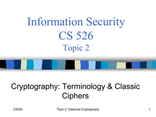 CS526 Topic 2: Classical Cryptography 1
Information Security
CS 526
Topic 2
Cryptography: Terminology & Classic
Ciphers
 