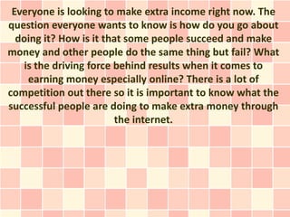 Everyone is looking to make extra income right now. The
question everyone wants to know is how do you go about
  doing it? How is it that some people succeed and make
money and other people do the same thing but fail? What
    is the driving force behind results when it comes to
     earning money especially online? There is a lot of
competition out there so it is important to know what the
successful people are doing to make extra money through
                         the internet.
 