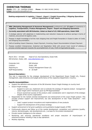CHERIYAN THOMAS
Mobile: +971 – 50 – 8490986 (DUBAI) Phone: +91 4682 341965 (INDIA)
E-Mail: cheriyanthom@rediffmail.com
Seeking assignments in Logistics / Import - Export / Freight Forwarding / Shipping Operations
with an organisation of high repute
PROFESSIONAL PREFACEPROFESSIONAL PREFACE
 MBA (Marketing Management & Personnel Management) professional with 13 years of experience in
Logistics, Transportation, Product Management, Import - Export and Shipping Operations.
 Currently associated with DB Schenker, Dubai as Head of LCL HUB operations, Dubai HUB.
 A strategic planner with adeptness in implementing cost reduction measures to achieve savings in terms of
material, procurement & logistics costs.
 Possess in-depth knowledge of all the main shipping lines and freight forwarders in Dubai & Letter of Credit,
and Shipping Documentation.
 Deft at handling Import Clearance, Import Payment, Invoicing, Export Documentation & Export Payment
 Possess excellent Interpersonal, Analytical and Negotiation Skills with proven track record of utilizing a
process-oriented approach towards the accomplishment of Cost, Profit & Organisational goals.
CURRENT ASSIGNMENTCURRENT ASSIGNMENT
March 2011 – till date Head of LCL Hub Operations, Dubai HUB.
DB Schenker, Dubai, UAE . www.dbschenker.com
Corporate Unit: DB Schenker
Location: Dubai, UAE
Reporting to: Product Management Ocean LCL
Staff Responsibility: 8 – 20 Staff
General Description:-
This role is responsible for the strategic development of the Department Ocean Freight LCL, Product
management, sales directives and budget performance of the respective Department / Country.
Specific Accountabilities:-
• Support the definition and execution of the DB Schenker Ocean Freight Strategy on country level
• Ocean Freight strategy
o Support to work out, implement and co-ordinate the strategy of regional product management
ocean freight within framework given by PM Regional/Global
o Ensure economical success of the product under consideration and in alignment of the strategic
targets of the country organization
• Responsible for the market oriented development and enhancement of the ocean freight product. This
includes product support and improvement, but also development of new Trade lanes/Port – Port
Services
o Lead / support product innovations and implementations of new products
o Support the development of the product strategy
• Support achievement of all given qualitative and quantitative budget targets of PMO
• Continuously observe and follow up of the market development, competition and customers (quality,
volume, demand/supply, rate developments etc..) as base for the product development
• Provide market intelligence to the network
• Monitoring and ensuring operational excellence and proper execution of import/export of
shipment/container handling in day to day operations
• Monthly reporting.
 