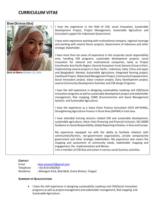 CURRICULUM VITAE
DIAN OCTAVIA (VIA)
DATE OF BIRTH October 15, 1975
I have the experience in the field of CSR, social Innovation, Sustainable
Development Project, Project Management, Sustainable Agriculture and
Consultant support for Indonesian Government.
I have work experience working with multinational company, regional coverage
and working with several Donor projects, Government of Indonesia and other
strategic Stakeholder.
I have more than ten years of experience in the corporate social responsibility
area, handling CSR programs, sustainable development projects, social
innovation for national and multinational companies, lastly as Project
Coordinator Asia Pacific Region, Danone Ecosystem Fund, Danone Group in Paris.
Implementing several projects in Asia Pacific ; Indonesia, India, China and Japan
and Bangladesh. Namely; Sustainable Agriculture, Integrated farming project,
Livelihood Project, Watershed Management Project, Community Empowerment,
Social Innovation project, Value creation project, Dairy Development project,
several Community Development Activities and CSR design Programs.
I have the skill experience in designing sustainability roadmap and CSR/Social
Innovation programs as well as sustainable development project and stakeholder
management, Risk mapping, ESMS (Environmental and Social Management
System) and Sustainable Agriculture.
I have the experience as a Value Chain Finance Consultant (VCF) AIP-RURAL,
Strengthening Agriculture Finance in Rural Area (SAFIRA) in East Java.
I have attended training sessions related CSR and sustainable development,
sustainable agriculture, Value chain financing and financial inclusion, ISO 26000
Guidance on Social Responsibility, Global Reporting Initiative, in Asia and Europe.
My experience equipped me with the ability to facilitate relations with
communities/farmers, non-government organizations, private companie,the
government and other strategic stakeholders. My experience also covers the
mapping and assessment of community needs, Stakeholder mapping and
engagement, the implementation and Monev.
I am a member of CSR Asia and active in various social business activities.
CONTACT
Email :dian.octavia15@gmail.com
Telephone : +62-81311462810
Residence : Mahagoni Park, Blok B6/6, Graha Bintaro, Tangsel
SUMMARY OF QUALIFICATIONS
 I have the skill experience in designing sustainability roadmap and CSR/Social Innovation
programs as well as project management and stakeholder management, Risk mapping and
Sustainable Agriculture.
 