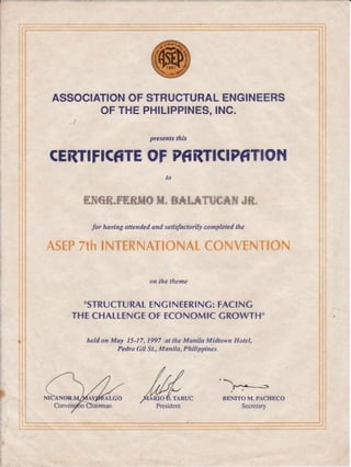 I
ASSOCIATIONOFSTRUCTURALENGINEERS
F THEPHILIPPINES,INC.
presentsthis
CEilTIFICfrTEOFPfiRTICIPfrTION
to
frTqfiR"FARAIO*I. B*IITUCAN JR.
for having attendedand satisfactorilycompletedthe
X,5t9?,'ffr $ruTF?t+*'f};"'lhJ,,e*lf,'{iu*.'"i"f-kiq{}%
on the tlrcme
"STRUCTURALENGINEERING:FACINC
THECHALLENCEOF ECONOMICGROWTH"
held on May I5-17, 1997 at the Manila Midtown Hotel,
Pedro Gil St.,Manila, Philippines.
IF
o"nrto M.PAcHEco
Secretary
1:
:
!
t:
,
,:1
t.l
l
i1
I
i;
F ARIO D.TARUC
 
