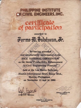 F
Fffi.lWI}lElttTITt!?E
# Y*t ETNEENS.IHC"
rc,,# tsxfpagg'gFtY?
.F.%/ RF:
wanded to
ffomo{fl;0alatucau'A
dtr.
''
for harring attendid,,.r,,,',,.r,'"""''ii:r:::i:::,,,-
and satisfactorily participatedin"the.
,.-r,:,
i..i:.ji,
PICE NATIONALCChIVENTION. .';.:'.
.
I : . :':,r. I ::. ::t:'::i i:: i :r::
.t;:t::i ,:,:i::l
onthe themecProductlVity"':#funcCment,,a
,
. :,4 ,:
.,l::,..::.:
.:-,at:
in Civil Engineering Practieet :.
""'
't
'i': '
':
:tt:'1::':
heldat the Los Mares B4ll,r ,',,,":''"j
.'
.{'
Silahis International Hotel,RoxasBlvd.,
--:- ManilanPhilippi ,,"""''^!
on NovemberLBand 14,1982.
l?at
ltv
ERNEsros.*casrno
SECRETARY
.. aL:
.:+t "
'
 