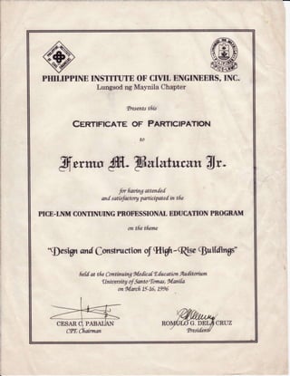 PHIIIPPINE INSTITUTE OF CIVIT ENGINEERS,INC.
Lungsod ng Maynila Chapter
truents tftk
CenTIFEATE OF PENTICIPATION
to
Jfn*ns S- TE*LEtuc&tt!lr-
for flartingatten{.ed
andsatisfactoryparticipatedintfu
PICE.INM CONTINUINGPROFESSIONATEDUCATIONPROGRAM
ontfietfieme
'$asign qndfonstr"uctionof 9I.iAh-(RSa!$uifdingd'
fi.efdat tfu Continai.ngMedics[EducotionAuditoriam
LtnirtersitgafSanto'lomas,Manifa
onMarcfr.75-1,6,1995
G.DE
 
