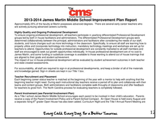 2013-2014 James Martin Middle School Improvement Plan Report
12
Approximately 25% of the faculty at Martin possesses advanced degrees. There are several early career teachers who
are actively pursuing advanced careers currently.
Highly Quality and Ongoing Professional Development
To ensure ongoing professional development, all teachers participate in yearlong differentiated Professional Development
groups led by both in house facilitators and administrators. The differentiated Professional Development groups were
determined collaboratively between the principal, administrators and facilitators after considering the needs of our staff,
students, and future changes such as more technology in the classroom. Specifically, to ensure all staff are learning how to
properly utilize and incorporate technology into instruction, mandatory technology meetings and workshops are set up for
teachers to attend. Opportunities for outside professional development are constantly marketed to all staff members and
staff are encouraged to seek out growth opportunities individually. In-house professional development are of no cost to
James Martin, and some funding or substitute coverage is available to those wanting to attend out of house trainings that
are aligned to their goals and student achievement.
The impact of our in-house professional development will be evaluated by student achievement outcomes in both teacher
and state created assessments.
For accountability, all staff are required to sign-in at professional developments, and keep a binder of all of the materials
and knowledge gained. Sign-in sheets are kept in our Title 1 box.
Teacher Recruitment and Placement
Each beginning career status teacher is matched at the beginning of the year with a mentor to help with anything that the
beginning teacher might need. During each instructional day teachers receive a period off to plan and collaborate with their
teams and content groups. Both administrators and facilitators complete walk-throughs of classrooms and offer feedback
for teachers to grow from. The North Carolina process for evaluating teachers is completely followed.
Parent Involvement (see Parental Involvement Plan)
As a Title I school James Martin Middle School encourages each parent to be involved in their child’s education. Parents
receive a copy of the Parent Involvement Policy and a Parent-School Compact. An Open House is held every August and
a separate rising 6th
grader Open House has also been added. Curriculum Night and the Title I Annual Parent Meeting are
 