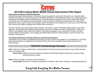 2013-2014 James Martin Middle School Improvement Plan Report
14
Instructional Activities for Identified Students
Extended day opportunities will begin in November and go throughout the remained of the school year. Students will be
prioritized to be given an invitation to take part in Extended Day based on their assessment data; i.e. our lowest performing
students will be targeted through extended day first. These will mostly be students in Level 3 of RtI. After those students
are reached out to, the opportunity will be extended to Level 2 students. Extended Day activities will occur three days a
week before school, and on at least one Saturday a month. All teachers had the opportunity to sign up to instruct Extended
Day, however just English Language Arts and Math will be focused on.
Starting in October every staff member will be trained on and receive a person HP Revolve tablet to begin using in their
classroom. Also starting in late October/early November, each team of teachers will either have access to a class set of
iPads or Chromebooks. With a class set of iPads or Chromebook available for use, a personal HP revolve, and other
existing classroom technologies, more engaging and differentiated instruction will be possible to meet the needs of all
students in the classroom.
Coordination/Integration of Federal, State and Local Services/Programs
James Martin has a number of established partnerships, and many that are being added in or re-evaluated on a continual
basis. All partnerships are established on the basis that they will in some compactly impact student achievement in
beneficial ways.
*TENTATIVE* Revised Strategic Plan Goals
Goal 1: Maximize academic achievement in a personalized 21st century learning environment for every child to graduate
career and college ready.
Focus Areas: College and Career Readiness, Academic Growth/High Academic Achievement, Access to Rigor,
Closing Achievement Gaps
Goal 2: Recruit, develop, and retain a premier workforce.
Focus Areas: Recruitment, Professional Development, Retention, New Career Pathways, Leadership Development
 
