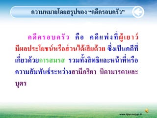 ความหมายโดยสรุปของ “คดีครอบครัว”

      คดี ค รอบครั ว คื อ คดี แ พ่ งที่ ผู้ เ ย า ว์
มีผลประโยชน์ หรื อส่ วนได้ เสี ยด้ วย ซึ่งเป็ นคดีที่
เกี่ยวด้ วยการสมรส รวมทั้งสิ ทธิและหน้ าที่หรื อ
ความสั มพันธ์ ระหว่ างสามีภริยา บิดามารดาและ
บุตร


                                            www.djop.moj.go.th
 