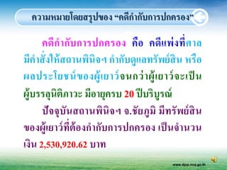 ความหมายโดยสรุปของ “คดีกากับการปกครอง”

      คดี กากับ การปกครอง คือ คดีแ พ่ ง ที่ ศ าล
มีคาสั่ งให้ สถานพินิจฯ กากับดูแลทรัพย์ สิน หรือ
ผลประโยชน์ ข องผู้ เ ยาว์ จ นกว่ า ผู้ เ ยาว์ จ ะเป็ น
ผู้บรรลุนิตภาวะ มีอายุครบ 20 ปี บริบูรณ์
             ิ
      ปั จจุบันสถานพินิจฯ จ.ชั ยภูมิ มีทรั พย์ สิน
ของผู้เยาว์ ท่ีต้องกากับการปกครอง เป็ นจานวน
เงิน 2,530,920.62 บาท
                                             www.djop.moj.go.th
 