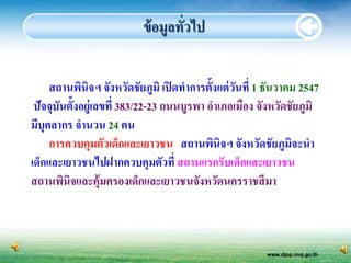 ข้ อมูลทัวไป
                                   ่


     สถานพินิจฯ จังหวัดชัยภูมิ เปิ ดทาการตั้งแต่ วนที่ 1 ธันวาคม 2547
                                                  ั
 ปัจจุบันตั้งอยู่เลขที่ 383/22-23 ถนนบูรพา อาเภอเมือง จังหวัดชัยภูมิ
มีบุคลากร จานวน 24 คน
     การควบคุมตัวเด็กและเยาวชน สถานพินิจฯ จังหวัดชัยภูมจะนา    ิ
เด็กและเยาวชนไปฝากควบคุมตัวที่ สถานแรกรับเด็กและเยาวชน
สถานพินิจและคุ้มครองเด็กและเยาวชนจังหวัดนครราชสี มา



                                                        www.djop.moj.go.th
 
