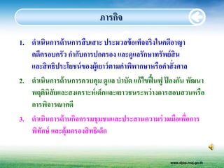 ภารกิจ
1. ดาเนินการด้ านการสื บเสาะ ประมวลข้ อเท็จจริงในคดีอาญา
   คดีครอบครัว กากับการปกครอง และดูแลรักษาทรัพย์ สิน
   และสิ ทธิประโยชน์ ของผู้เยาว์ ตามคาพิพากษาหรือคาสั่ งศาล
2. ดาเนินการด้ านการควบคุม ดูแล บาบัด แก้ไขฟื้ นฟู ปองกัน พัฒนา
                                                    ้
   พฤตินิสัยและสงเคราะห์ เด็กและเยาวชนระหว่ างการสอบสวนหรือ
   การพิจารณาคดี
3. ดาเนินการด้ านกิจกรรมชุ มชนและประสานความร่ วมมือเพือการ ่
   พิทกษ์ และคุ้มครองสิ ทธิเด็ก
      ั


                                                   www.djop.moj.go.th
 