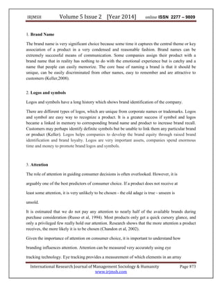 IRJMSH Volume 5 Issue 2 [Year 2014] online ISSN 2277 – 9809
International Research Journal of Management Sociology & Humanity Page 873
www.irjmsh.com
1. Brand Name
The brand name is very significant choice because some time it captures the central theme or key
association of a product in a very condensed and reasonable fashion. Brand names can be
extremely successful means of communication. Some companies assign their product with a
brand name that in reality has nothing to do with the emotional experience but is catchy and a
name that people can easily memorize. The core base of naming a brand is that it should be
unique, can be easily discriminated from other names, easy to remember and are attractive to
customers (Keller,2008).
2. Logos and symbols
Logos and symbols have a long history which shows brand identification of the company.
There are different types of logos, which are unique from corporate names or trademarks. Logos
and symbol are easy way to recognize a product. It is a greater success if symbol and logos
became a linked in memory to corresponding brand name and product to increase brand recall.
Customers may perhaps identify definite symbols but be unable to link them any particular brand
or product (Keller). Logos helps companies to develop the brand equity through raised brand
identification and brand loyalty. Logos are very important assets, companies spend enormous
time and money to promote brand logos and symbols.
3. Attention
The role of attention in guiding consumer decisions is often overlooked. However, it is
arguably one of the best predictors of consumer choice. If a product does not receive at
least some attention, it is very unlikely to be chosen - the old adage is true - unseen is
unsold.
It is estimated that we do not pay any attention to nearly half of the available brands during
purchase consideration (Russo et al, 1994). Most products only get a quick cursory glance, and
only a privileged few really hold our attention. Research shows that the more attention a product
receives, the more likely it is to be chosen (Chandon et al, 2002).
Given the importance of attention on consumer choice, it is important to understand how
branding influences attention. Attention can be measured very accurately using eye
tracking technology. Eye tracking provides a measurement of which elements in an array
 
