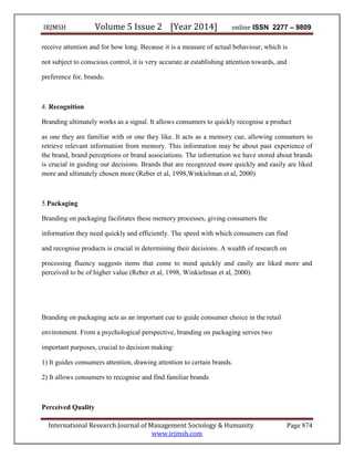 IRJMSH Volume 5 Issue 2 [Year 2014] online ISSN 2277 – 9809
International Research Journal of Management Sociology & Humanity Page 874
www.irjmsh.com
receive attention and for how long. Because it is a measure of actual behaviour, which is
not subject to conscious control, it is very accurate at establishing attention towards, and
preference for, brands.
4. Recognition
Branding ultimately works as a signal. It allows consumers to quickly recognise a product
as one they are familiar with or one they like. It acts as a memory cue, allowing consumers to
retrieve relevant information from memory. This information may be about past experience of
the brand, brand perceptions or brand associations. The information we have stored about brands
is crucial in guiding our decisions. Brands that are recognized more quickly and easily are liked
more and ultimately chosen more (Reber et al, 1998,Winkielman et al, 2000)
5.Packaging
Branding on packaging facilitates these memory processes, giving consumers the
information they need quickly and efficiently. The speed with which consumers can find
and recognise products is crucial in determining their decisions. A wealth of research on
processing fluency suggests items that come to mind quickly and easily are liked more and
perceived to be of higher value (Reber et al, 1998, Winkielman et al, 2000).
Branding on packaging acts as an important cue to guide consumer choice in the retail
environment. From a psychological perspective, branding on packaging serves two
important purposes, crucial to decision making:
1) It guides consumers attention, drawing attention to certain brands.
2) It allows consumers to recognise and find familiar brands
Perceived Quality
 
