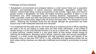 ▪ Challenges and future directions
▪ Bangladesh’s environmental and ecological balance is under severe threat due to population
pressures, over-exploitation of natural resources, deforestation, degradation, habitat loss,
pollution, indiscriminate killing, hunting and poaching of wild animals. Tigers were once found in
greater number in Bangladesh, but today the largest remaining population of tigers is in the
Sundarbans only. Other endangered species including elephants, hippopotamus, dolphins,
turtles, crocodiles, lizards and other rare birds and animals are facing the threat of extinction due
to poaching and transboundary illegal trade off animal and body parts. The rhinoceros is all but
extinct. Poaching has increased during the last decade although the government has been
trying to stop it with inadequate resources and manpower.
▪ It is recognized that like water and air, the forest acts as a sustaining source of life by regulating
the water in the air and helping to create rains and fresh water catchments. In the context of
climate change, it is the most important function is to act as a carbon sink. To counter the effects
of global warming, creating forests is a very good option as they temper climate change by
reducing the temperature, absorbing carbon dioxide, capturing water and causing precipitation.
However, in a small country like Bangladesh with high population density and majority of the
population living on less than PPP US $ 2 a day, protecting and regenerating forests will not
work unless strong incentives and alternative livelihoods are provided to communities to protect
them.
 