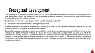 Conceptual development
▪ The overall goal of sustainable development (SD) is the long-term stability of the economy and environment; this is
only achievable through the integration and acknowledgement of economic, environmental, and social concerns
throughout the decision making process.
▪ Sustainable development is development that capable of being sustained.
▪SD is economic development without damage to ecosystem.
▪The key principle of sustainable development underlying all others is the integration of environmental, social, and
economic concerns into all aspects of decision making.
▪Sustainable development is the organizing principle for meeting human development goals while at the same time
sustaining the ability of natural systems to provide the natural resources and ecosystem services upon which the
economy and society depend. The desired result is a state of society where living conditions and resource use
continue to meet human needs without undermining the integrity and stability of the natural system. Sustainable
development can be classified as development that meets the needs of the present without compromising the ability
of future generations.
 