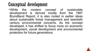 Conceptual development
▪While the modern concept of sustainable
development is derived mostly from the 1987
Brundtland Report, it is also rooted in earlier ideas
about sustainable forest management and twentieth
century environmental concerns. As the concept
developed, it has shifted to focus more on economic
development, social development and environmental
protection for future generations
 