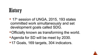History
▪ 17th
session of UNGA, 2015, 193 states
committed work simultaneously and set
development goals called SDG.
▪Officially known as transforming the world.
▪Agenda for SD will be meet by 2030.
▪17 Goals, 169 targets, 304 indicators.
 