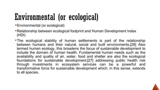 Environmental (or ecological)
▪Environmental (or ecological)
▪Relationship between ecological footprint and Human Development Index
(HDI)
▪The ecological stability of human settlements is part of the relationship
between humans and their natural, social and built environments.[26] Also
termed human ecology, this broadens the focus of sustainable development to
include the domain of human health. Fundamental human needs such as the
availability and quality of air, water, food and shelter are also the ecological
foundations for sustainable development;[27] addressing public health risk
through investments in ecosystem services can be a powerful and
transformative force for sustainable development which, in this sense, extends
to all species.
 