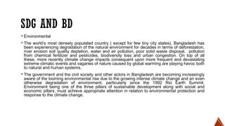 SDG AND BD
▪ Environmental
▪ The world’s most densely populated country ( except for few tiny city states), Bangladesh has
been experiencing degradation of the natural environment for decades in terms of deforestation,
river erosion soil quality depletion, water and air pollution, poor solid waste disposal, pollution
from chemical fertilizer and pesticides, biodiversity loss and urban congestion. On top of all
these, more recently climate change impacts consequent upon more frequent and devastating
extreme climatic events and vagaries of nature caused by global warming are playing havoc both
to natural and human systems.
▪ The government and the civil society and other actors in Bangladesh are becoming increasingly
aware of the looming environmental rise due to the growing intense climate change and an even
otherwise degradation of environment, particularly since the 1992 Rio Earth Summit.
Environment being one of the three pillars of sustainable development along with social and
economic pillars, must achieve appropriate attention in relation to environmental protection and
response to the climate change.
 