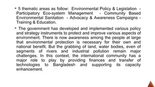 ▪ 5 thematic areas as follow: Environmental Policy & Legislation -
Participatory Eco-system Management - Community Based
Environmental Sanitation - Advocacy & Awareness Campaigns -
Training & Education.
▪ The government has developed and implemented various policy
and strategy instruments to protect and improve various aspects of
environment. There is now awareness among the people at large
that environmental protection is necessary for their own and
national benefit. But the grabbing of land, water bodies, even of
segments of rivers and industrial pollution remain major
challenges. In this context, the international community has a
major role to play by providing finances and transfer of
technologies to Bangladesh and supporting its capacity
enhancement.
 