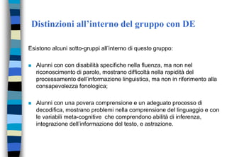 Distinzioni all’interno del gruppo con DE
Esistono alcuni sotto-gruppi all’interno di questo gruppo:
 Alunni con con disabilità specifiche nella fluenza, ma non nel
riconoscimento di parole, mostrano difficoltà nella rapidità del
processamento dell’informazione linguistica, ma non in riferimento alla
consapevolezza fonologica;
 Alunni con una povera comprensione e un adeguato processo di
decodifica, mostrano problemi nella comprensione del linguaggio e con
le variabili meta-cognitive che comprendono abilità di inferenza,
integrazione dell’informazione del testo, e astrazione.
 