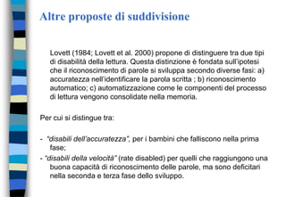Altre proposte di suddivisione
Lovett (1984; Lovett et al. 2000) propone di distinguere tra due tipi
di disabilità della lettura. Questa distinzione è fondata sull’ipotesi
che il riconoscimento di parole si sviluppa secondo diverse fasi: a)
accuratezza nell’identificare la parola scritta ; b) riconoscimento
automatico; c) automatizzazione come le componenti del processo
di lettura vengono consolidate nella memoria.
Per cui si distingue tra:
- “disabili dell’accuratezza”, per i bambini che falliscono nella prima
fase;
- “disabili della velocità” (rate disabled) per quelli che raggiungono una
buona capacità di riconoscimento delle parole, ma sono deficitari
nella seconda e terza fase dello sviluppo.
 