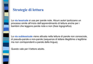 Strategie di lettura
La via lessicale si usa per parole note. Alcuni autori ipotizzano un
processo simile all’inizio dell’apprendimento di lettura anche per i
bambini che leggono parole note e non (fase logografica).
La via sublessicale viene attivata nella lettura di parole non conosciute,
di pseudo-parole e non-parole (sequenze di lettere illegittime o legittime
ma non corrispondenti a parole della lingua).
Questo vale per il lettore adulto.
 