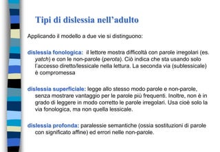 Tipi di dislessia nell’adulto
Applicando il modello a due vie si distinguono:
dislessia fonologica: il lettore mostra difficoltà con parole irregolari (es.
yatch) e con le non-parole (perota). Ciò indica che sta usando solo
l’accesso diretto/lessicale nella lettura. La seconda via (sublessicale)
è compromessa
dislessia superficiale: legge allo stesso modo parole e non-parole,
senza mostrare vantaggio per le parole più frequenti. Inoltre, non è in
grado di leggere in modo corretto le parole irregolari. Usa cioè solo la
via fonologica, ma non quella lessicale.
dislessia profonda: paralessie semantiche (ossia sostituzioni di parole
con significato affine) ed errori nelle non-parole.
 