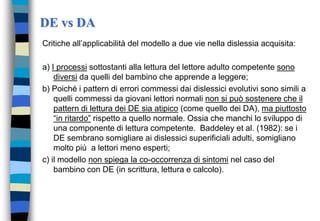 DE vs DA
Critiche all’applicabilità del modello a due vie nella dislessia acquisita:
a) I processi sottostanti alla lettura del lettore adulto competente sono
diversi da quelli del bambino che apprende a leggere;
b) Poiché i pattern di errori commessi dai dislessici evolutivi sono simili a
quelli commessi da giovani lettori normali non si può sostenere che il
pattern di lettura dei DE sia atipico (come quello dei DA), ma piuttosto
“in ritardo” rispetto a quello normale. Ossia che manchi lo sviluppo di
una componente di lettura competente. Baddeley et al. (1982): se i
DE sembrano somigliare ai dislessici superificiali adulti, somigliano
molto più a lettori meno esperti;
c) il modello non spiega la co-occorrenza di sintomi nel caso del
bambino con DE (in scrittura, lettura e calcolo).
 