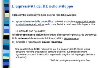 L’espressività del DE nello sviluppo
Il DE cambia espressività nelle diverse fasi dello sviluppo:
 apprendimento della decodifica: difficoltà a compiere operazioni di analisi
e sintesi fonologica in lettura, nelle prime fasi di acquisizione della lingua scritta.
La difficoltà può riguardare:
I) il riconoscimento visivo delle lettere (faticoso e impreciso: es crawding);
II) la lentezza delle operazioni di transcodifica segno-suono;
III) difficoltà a realizzare la sintesi fonemica.
Una caratteristica del DE nelle prime fasi è la sua pervasività. Ossia la sua
diffusione nelle tre aree: lettura, scrittura e calcolo. La difficoltà sembra
riguardare i processi di decodifica in generale (segni scritti, linguaggio verbale e
aritmetico).
***Difficile da diagnosticare in questa fase.
 