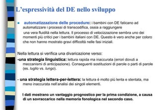L’espressività del DE nello sviluppo
 automatizzazione delle procedure: i bambini con DE faticano ad
automatizzare i processi di transcodifica, ossia a raggiungere
una vera fluidità nella lettura. Il processo di velocizzazione sembra uno dei
momenti più critici per i bambini italiani con DE. Questo è vero anche per coloro
che non hanno mostrato gravi difficoltà nelle fasi iniziali.
Nella lettura si verifica una divaricazione verso:
-una strategia linguistica: lettura rapida ma inaccurata (errori dovuti a
meccanismi di anticipazione). Conseguenti sostituzioni di parole o parti di parole
(es. luglio vs. lungo).
- una strategia lettera-per-lettera: la lettura è molto più lenta e stentata, ma
meno inaccurata nell’analisi dei singoli elementi.
I dati mostrano un vantaggio prognostico per la prima condizione, a causa
di un sovraccarico nella memoria fonologica nel secondo caso.
 