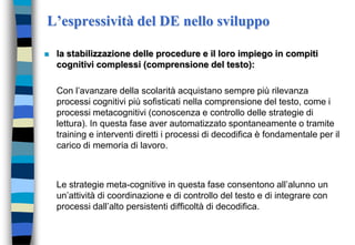 L’espressività del DE nello sviluppo
 la stabilizzazione delle procedure e il loro impiego in compiti
cognitivi complessi (comprensione del testo):
Con l’avanzare della scolarità acquistano sempre più rilevanza
processi cognitivi più sofisticati nella comprensione del testo, come i
processi metacognitivi (conoscenza e controllo delle strategie di
lettura). In questa fase aver automatizzato spontaneamente o tramite
training e interventi diretti i processi di decodifica è fondamentale per il
carico di memoria di lavoro.
Le strategie meta-cognitive in questa fase consentono all’alunno un
un’attività di coordinazione e di controllo del testo e di integrare con
processi dall’alto persistenti difficoltà di decodifica.
 