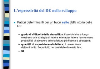 L’espressività del DE nello sviluppo
 Fattori determinanti per un buon esito della storia delle
DE:
– grado di difficoltà della decodifica: i bambini che a lungo
mostrano una strategia di lettura lettera per lettera hanno meno
probabilità di accedere ad una lettura più fluente e strategica;
– quantità di esposizione alla lettura: è un elemento
determinante. Soprattutto nei casi delle dislessie lievi;
– QI
 