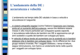 L’andamento della DE :
accuratezza e velocità
L’andamento nel tempo della DE valutato in base a velocità e
accuratezza è il seguente:
- in sistemi ortografici regolari (come l’italiano) l’esercizio con il tempo,
porta ad un aumento dell’accuratezza, senza che debbano essere
messe in atto misure particolari per sviluppare questa capacità.
L’accuratezza nella lettura dei bambini con DE si approssima con gli
anni scolastici a quella dei bambini con sviluppo più tipico.
- la velocità di lettura tende ad aumentare con la scolarità sia in bambini
dislessici che in bambini con sviluppo tipico, ma le differenze tra i due
gruppi restano invariate. Per i soggetti dislessici, i tempi di lettura,
seppur diminuiscono, non hanno un andamento tanto netto quanto
per i soggetti con sviluppo tipico.
 